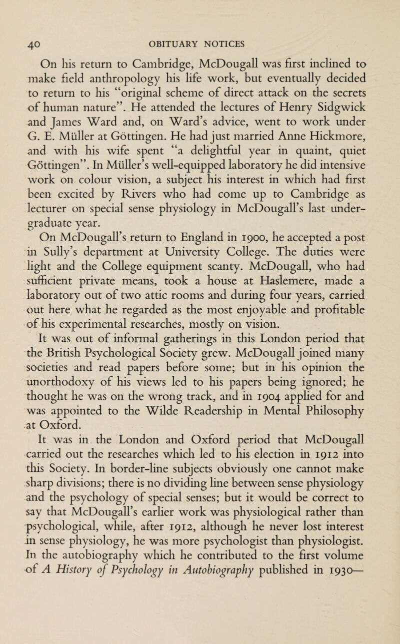 On his return to Cambridge, McDougall was first inclined to make field anthropology his life work, but eventually decided to return to his “original scheme of direct attack on the secrets of human nature”. He attended the lectures of Henry Sidgwick and James Ward and, on Ward’s advice, went to work under G. E. Muller at Gottingen. He had just married Anne Hickmore, and with his wife spent “a delightful year in quaint, quiet Gottingen”. In Muller’s well-equipped laboratory he did intensive work on colour vision, a subject his interest in which had first been excited by Rivers who had come up to Cambridge as lecturer on special sense physiology in McDougall’s last under¬ graduate year. On McDougall’s return to England in 1900, he accepted a post in Sully’s department at University College. The duties were light and the College equipment scanty. McDougall, who had sufficient private means, took a house at Haslemere, made a laboratory out of two attic rooms and during four years, carried out here what he regarded as the most enjoyable and profitable of his experimental researches, mostly on vision. It was out of informal gatherings in this London period that the British Psychological Society grew. McDougall joined many societies and read papers before some; but in his opinion the unorthodoxy of his views led to his papers being ignored; he thought he was on the wrong track, and in 1904 applied for and was appointed to the Wilde Readership in Mental Philosophy at Oxford. It was in the London and Oxford period that McDougall carried out the researches which led to his election in 1912 into this Society. In border-line subjects obviously one cannot make sharp divisions; there is no dividing line between sense physiology and the psychology of special senses; but it would be correct to say that McDougall’s earlier work was physiological rather than psychological, while, after 1912, although he never lost interest in sense physiology, he was more psychologist than physiologist. In the autobiography which he contributed to the first volume of A History of Psychology in Autobiography published in 1930—