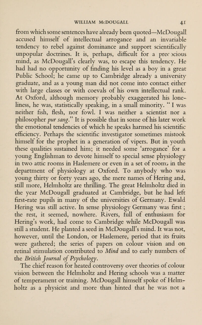 from which some sentences have already been quoted—McDougall accused himself of intellectual arrogance and an invariable tendency to rebel against dominance and support scientifically unpopular doctrines. It is, perhaps, difficult for a prec )cious mind, as McDougall’s clearly was, to escape this tendency. He had had no opportunity of finding his level as a boy in a great Pubhc School; he came up to Cambridge already a university graduate, and as a young man did not come into contact either with large classes or with coevals of his own intellectual rank. At Oxford, although memory probably exaggerated his lone¬ liness, he was, statistically speaking, in a small minority. “ I was neither fish, flesh, nor fowl. I was neither a scientist nor a philosopher pur sang” It is possible that in some of his later work the emotional tendencies of which he speaks harmed his scientific efficiency. Perhaps the scientific investigator sometimes mistook himself for the prophet in a generation of vipers. But in youth these qualities sustained him; it needed some ‘arrogance’ for a young Englishman to devote himself to special sense physiology in two attic rooms in Haslemere or even in a set of rooms in the department of physiology at Oxford. To anybody who was young thirty or forty years ago, the mere names of Hering and, still more, Helmholtz are thrilling. The great Helmholtz died in the year McDougall graduated at Cambridge, but he had left first-rate pupils in many of the universities of Germany. Ewald Hering was still active. In sense physiology Germany was first; the rest, it seemed, nowhere. Rivers, full of enthusiasm for Hering’s work, had come to Cambridge while McDougall was still a student. He planted a seed in McDougalfs mind. It was not, however, until the London, or Haslemere, period that its fruits were gathered; the series of papers on colour vision and on retinal stimulation contributed to Mind and to early numbers of the British Journal of Psychology. The chief reason for heated controversy over theories of colour vision between the Helmholtz and Hering schools was a matter of temperament or training. McDougall himself spoke of Helm¬ holtz as a physicist and more than hinted that he was not a