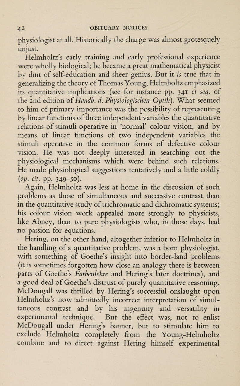 physiologist at all. Historically the charge was almost grotesquely unjust. Helmholtz’s early training and early professional experience were wholly biological; he became a great mathematical physicist by dint of self-education and sheer genius. But it is true that in generalizing the theory of Thomas Young, Helmholtz emphasized its quantitative implications (see for instance pp. 341 et seq. of the 2nd edition of Handb. d. Physiologischen Optik). What seemed to him of primary importance was the possibility of representing by linear functions of three independent variables the quantitative relations of stimuli operative in ‘normal’ colour vision, and by means of linear functions of two independent variables the stimuli operative in the common forms of defective colour vision. He was not deeply interested in searching out the physiological mechanisms which were behind such relations. He made physiological suggestions tentatively and a little coldly (op. cit. pp. 349-50). Again, Helmholtz was less at home in the discussion of such problems as those of simultaneous and successive contrast than in the quantitative study of trichromatic and dichromatic systems; his colour vision work appealed more strongly to physicists, like Abney, than to pure physiologists who, in those days, had no passion for equations. Hering, on the other hand, altogether inferior to Helmholtz in the handling of a quantitative problem, was a born physiologist, with something of Goethe’s insight into border-land problems (it is sometimes forgotten how close an analogy there is between parts of Goethe’s Farbenlehre and Hering’s later doctrines), and a good deal of Goethe’s distrust of purely quantitative reasoning. McDougall was thrilled by Hering’s successful onslaught upon Helmholtz’s now admittedly incorrect interpretation of simul¬ taneous contrast and by his ingenuity and versatility in experimental technique. But the effect was, not to enlist McDougall under Hering’s banner, but to stimulate him to exclude Helmholtz completely from the Young-Helmholtz combine and to direct against Hering himself experimental