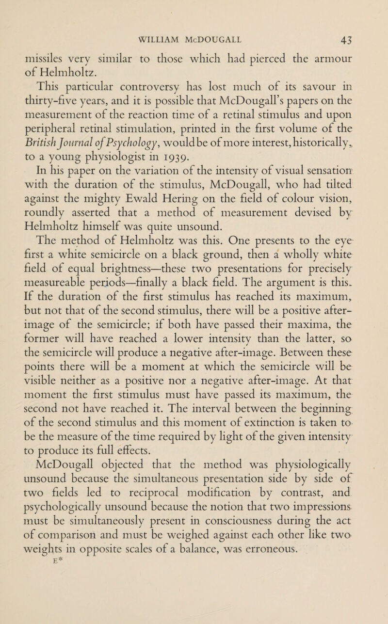 missiles very similar to those which had pierced the armour of Helmholtz. This particular controversy has lost much of its savour in thirty-five years, and it is possible that McDougall’s papers on the measurement of the reaction time of a retinal stimulus and upon peripheral retinal stimulation, printed in the first volume of the British Journal of Psychology, wouldbe of more interest, historically,, to a young physiologist in 1939. In his paper on the variation of the intensity of visual sensation with the duration of the stimulus, McDougall, who had tilted against the mighty Ewald Hering on the field of colour vision, roundly asserted that a method of measurement devised by Helmholtz himself was quite unsound. The method of Helmholtz was this. One presents to the eye first a white semicircle on a black ground, then a wholly white field of equal brightness—these two presentations for precisely measureable periods—finally a black field. The argument is this.. If the duration of the first stimulus has reached its maximum, but not that of the second stimulus, there will be a positive after¬ image of the semicircle; if both have passed their maxima, the former will have reached a lower intensitv than the latter, so the semicircle will produce a negative after-image. Between these points there will be a moment at which the semicircle will be visible neither as a positive nor a negative after-image. At that moment the first stimulus must have passed its maximum, the second not have reached it. The interval between the beginning of the second stimulus and this moment of extinction is taken to> be the measure of the time required by light of the given intensity to produce its full effects. McDougall objected that the method was physiologically unsound because the simultaneous presentation side by side of two fields led to reciprocal modification by contrast, and psychologically unsound because the notion that two impressions must be simultaneously present in consciousness during the act of comparison and must be weighed against each other like two weights in opposite scales of a balance, was erroneous.