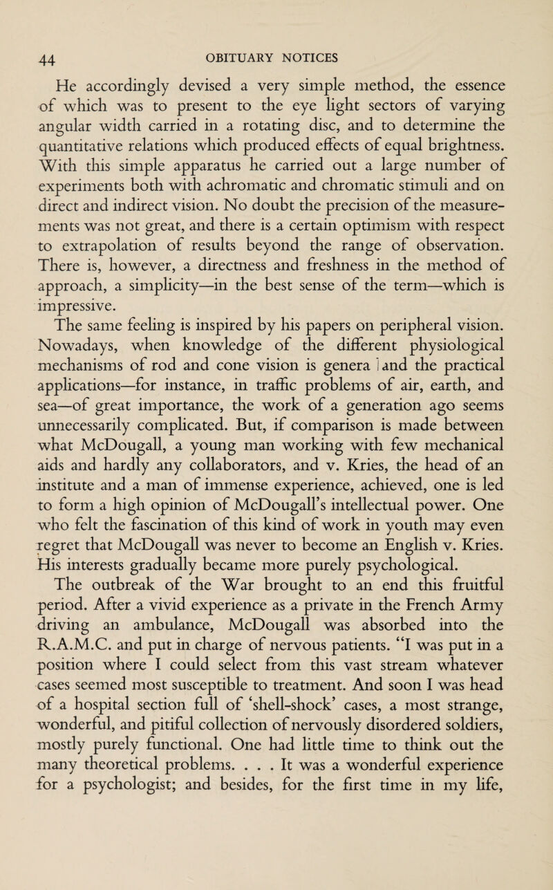 He accordingly devised a very simple method, the essence of which was to present to the eye light sectors of varying angular width carried in a rotating disc, and to determine the quantitative relations which produced effects of equal brightness. With this simple apparatus he carried out a large number of experiments both with achromatic and chromatic stimuli and on direct and indirect vision. No doubt the precision of the measure¬ ments was not great, and there is a certain optimism with respect to extrapolation of results beyond the range of observation. There is, however, a directness and freshness in the method of approach, a simplicity—in the best sense of the term—which is impressive. The same feeling is inspired by his papers on peripheral vision. Nowadays, when knowledge of the different physiological mechanisms of rod and cone vision is genera 1 and the practical applications—for instance, in traffic problems of air, earth, and sea—of great importance, the work of a generation ago seems unnecessarily complicated. But, if comparison is made between what McDougall, a young man working with few mechanical aids and hardly any collaborators, and v. Kries, the head of an institute and a man of immense experience, achieved, one is led to form a high opinion of McDougalfs intellectual power. One who felt the fascination of this kind of work in youth may even xegret that McDougall was never to become an English v. Kries. His interests gradually became more purely psychological. The outbreak of the War brought to an end this fruitful period. After a vivid experience as a private in the French Army driving an ambulance, McDougall was absorbed into the R.A.M.C. and put in charge of nervous patients. “I was put in a position where I could select from this vast stream whatever cases seemed most susceptible to treatment. And soon I was head of a hospital section full of ‘shell-shock’ cases, a most strange, xvonderful, and pitiful collection of nervously disordered soldiers, mostly purely functional. One had little time to think out the many theoretical problems. ... It was a wonderful experience for a psychologist; and besides, for the first time in my fife,