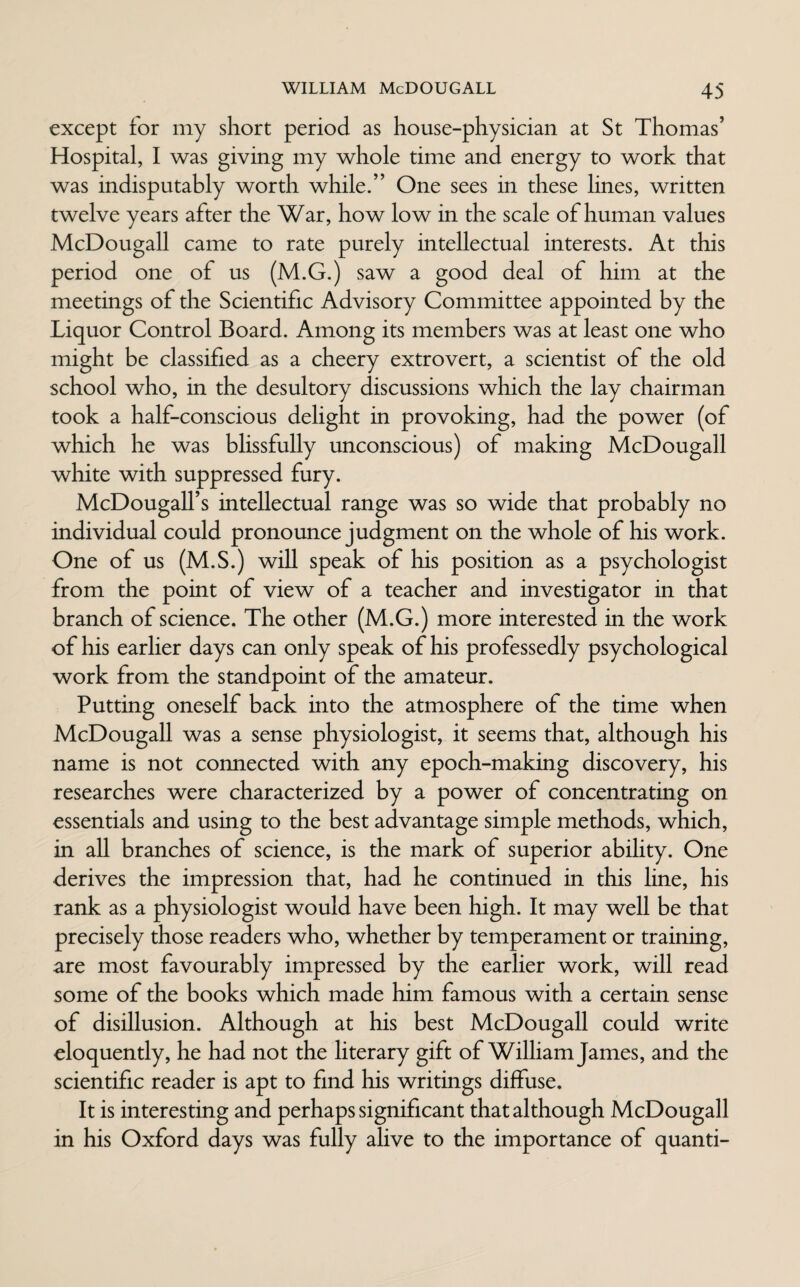 except for my short period as house-physician at St Thomas’ Hospital, I was giving my whole time and energy to work that was indisputably worth while.” One sees in these lines, written twelve years after the War, how low in the scale of human values McDougall came to rate purely intellectual interests. At this period one of us (M.G.) saw a good deal of him at the meetings of the Scientific Advisory Committee appointed by the Liquor Control Board. Among its members was at least one who might be classified as a cheery extrovert, a scientist of the old school who, in the desultory discussions which the lay chairman took a half-conscious delight in provoking, had the power (of which he was blissfully unconscious) of making McDougall white with suppressed fury. McDougall’s intellectual range was so wide that probably no individual could pronounce judgment on the whole of his work. One of us (M.S.) will speak of his position as a psychologist from the point of view of a teacher and investigator in that branch of science. The other (M.G.) more interested in the work of his earlier days can only speak of his professedly psychological work from the standpoint of the amateur. Putting oneself back into the atmosphere of the time when McDougall was a sense physiologist, it seems that, although his name is not connected with any epoch-making discovery, his researches were characterized by a power of concentrating on essentials and using to the best advantage simple methods, which, in all branches of science, is the mark of superior ability. One derives the impression that, had he continued in this line, his rank as a physiologist would have been high. It may well be that precisely those readers who, whether by temperament or training, are most favourably impressed by the earlier work, will read some of the books which made him famous with a certain sense of disillusion. Although at his best McDougall could write eloquently, he had not the literary gift of William James, and the scientific reader is apt to find his writings diffuse. It is interesting and perhaps significant that although McDougall in his Oxford days was fully alive to the importance of quanti-