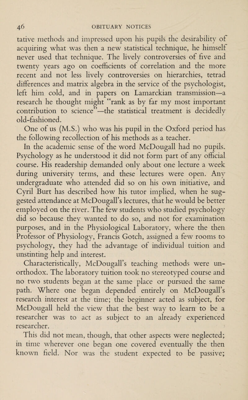 tative methods and impressed upon his pupils the desirability of acquiring what was then a new statistical technique, he himself never used that technique. The lively controversies of five and twenty years ago on coefficients of correlation and the more recent and not less lively controversies on hierarchies, tetrad differences and matrix algebra in the service of the psychologist, left him cold, and in papers on Lamarckian transmission—a research he thought might “rank as by far my most important contribution to science”—the statistical treatment is decidedly old-fashioned. One of us (M.S.) who was his pupil in the Oxford period has the following recollection of his methods as a teacher. In the academic sense of the word McDougall had no pupils. Psychology as he understood it did not form part of any official course. His readership demanded only about one lecture a week during university terms, and these lectures were open. Any undergraduate who attended did so on his own initiative, and Cyril Burt has described how his tutor implied, when he sug¬ gested attendance at McDougall’s lectures, that he would be better employed on the river. The few students who studied psychology did so because they wanted to do so, and not for examination purposes, and in the Physiological Laboratory, where the then Professor of Physiology, Francis Gotch, assigned a few rooms to psychology, they had the advantage of individual tuition and unstinting help and interest. Characteristically, McDougalfs teaching methods were un¬ orthodox. The laboratory tuition took no stereotyped course and no two students began at the same place or pursued the same path. Where one began depended entirely on McDougalfs research interest at the time; the beginner acted as subject, for McDougall held the view that the best way to learn to be a researcher was to act as subject to an already experienced researcher. This did not mean, though, that other aspects were neglected;, in time wherever one began one covered eventually the then known field. Nor was the student expected to be passive;