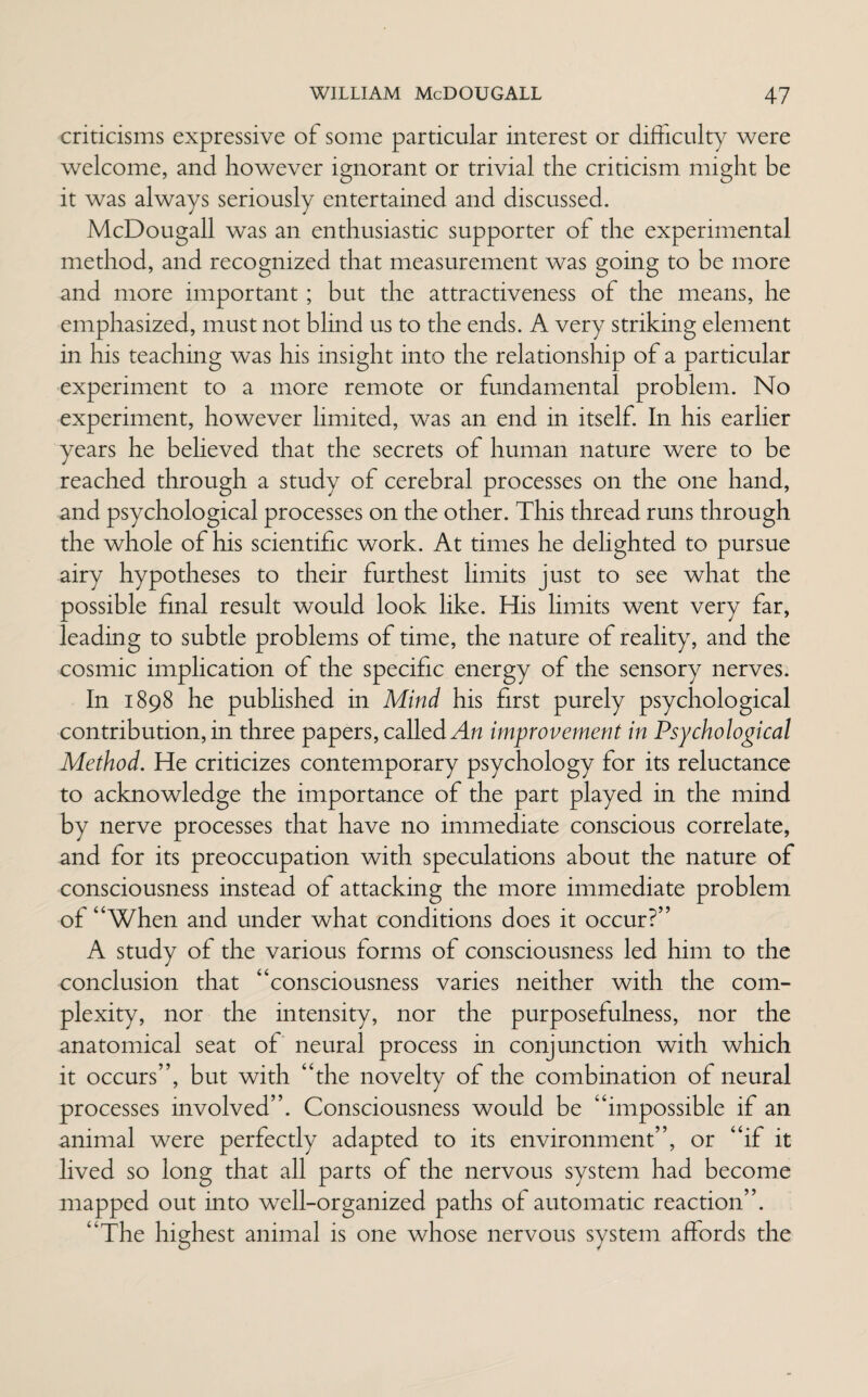 criticisms expressive of some particular interest or difficulty were welcome, and however ignorant or trivial the criticism might be it was always seriously entertained and discussed. McDougall was an enthusiastic supporter of the experimental method, and recognized that measurement was going to be more and more important ; but the attractiveness of the means, he emphasized, must not blind us to the ends. A very striking element in his teaching was his insight into the relationship of a particular experiment to a more remote or fundamental problem. No experiment, however limited, was an end in itself. In his earlier years he believed that the secrets of human nature were to be reached through a study of cerebral processes on the one hand, and psychological processes on the other. This thread runs through the whole of his scientific work. At times he delighted to pursue airy hypotheses to their furthest limits just to see what the possible final result would look like. His limits went very far, leading to subtle problems of time, the nature of reality, and the cosmic implication of the specific energy of the sensory nerves. In 1898 he published in Mind his first purely psychological contribution, in three papers, called An improvement in Psychological Method. He criticizes contemporary psychology tor its reluctance to acknowledge the importance of the part played in the mind by nerve processes that have no immediate conscious correlate, and for its preoccupation with speculations about the nature of consciousness instead of attacking the more immediate problem ot “When and under what conditions does it occur?” A study of the various forms of consciousness led him to the conclusion that “consciousness varies neither with the com¬ plexity, nor the intensity, nor the purposefulness, nor the anatomical seat of neural process in conjunction with which it occurs”, but with “the novelty of the combination of neural processes involved”. Consciousness would be “impossible if an animal were perfectly adapted to its environment”, or “if it lived so long that all parts of the nervous system had become mapped out into well-organized paths of automatic reaction”. “The highest animal is one whose nervous system affords the