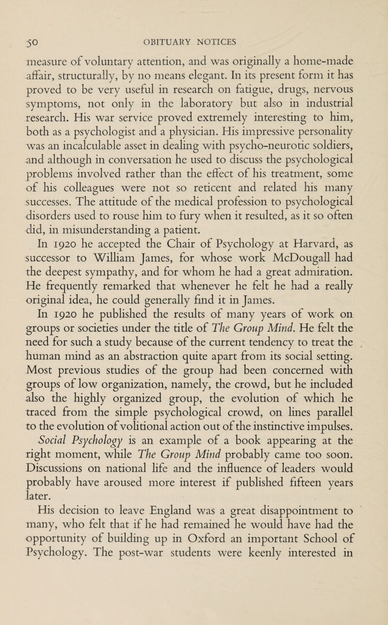 measure of voluntary attention, and was originally a home-made affair, structurally, by no means elegant. In its present form it has proved to be very useful in research on fatigue, drugs, nervous symptoms, not only in the laboratory but also in industrial research. His war service proved extremely interesting to him, both as a psychologist and a physician. His impressive personality was an incalculable asset in dealing with psycho-neurotic soldiers, and although in conversation he used to discuss the psychological problems involved rather than the effect of his treatment, some of his colleagues were not so reticent and related his many successes. The attitude of the medical profession to psychological disorders used to rouse him to fury when it resulted, as it so often did, in misunderstanding a patient. In 1920 he accepted the Chair of Psychology at Harvard, as successor to William James, for whose work McDougall had the deepest sympathy, and for whom he had a great admiration. He frequently remarked that whenever he felt he had a really original idea, he could generally find it in James. In 1920 he published the results of many years of work on groups or societies under the title of The Group Mind. He felt the need for such a study because of the current tendency to treat the human mind as an abstraction quite apart from its social setting. Most previous studies of the group had been concerned with groups of low organization, namely, the crowd, but he included also the highly organized group, the evolution of which he traced from the simple psychological crowd, on lines parallel to the evolution of volitional action out of the instinctive impulses. Social Psychology is an example of a book appearing at the right moment, while The Group Mind probably came too soon. Discussions on national life and the influence of leaders would probably have aroused more interest if published fifteen years later. His decision to leave England was a great disappointment to many, who felt that if he had remained he would have had the opportunity of building up in Oxford an important School of Psychology. The post-war students were keenly interested in
