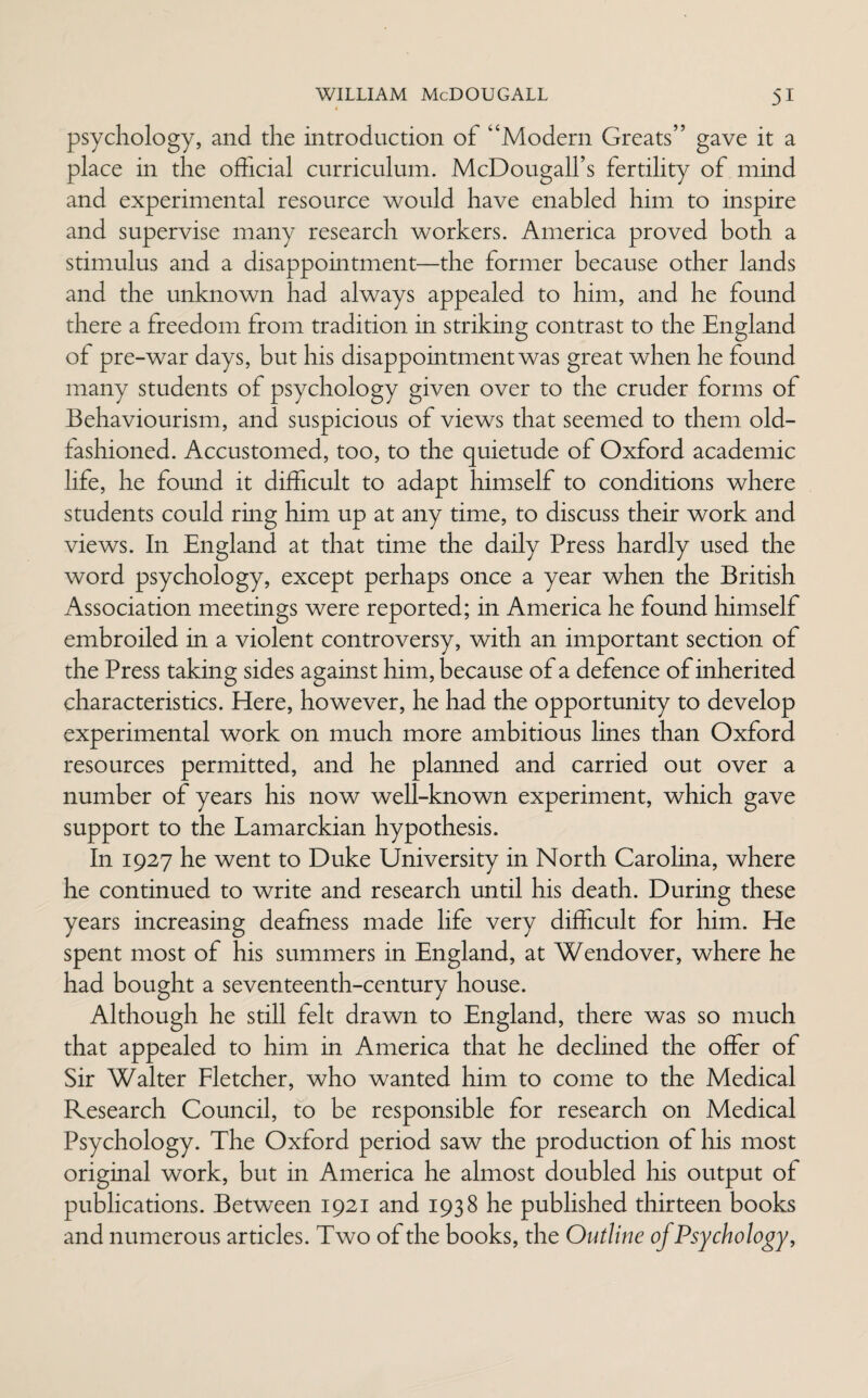 psychology, and the introduction of Modem Greats” gave it a place in the official curriculum. McDougalfs fertility of mind and experimental resource would have enabled him to inspire and supervise many research workers. America proved both a stimulus and a disappointment—the former because other lands and the unknown had always appealed to him, and he found there a freedom from tradition in striking contrast to the England of pre-war days, but his disappointment was great when he found many students of psychology given over to the cruder forms of Behaviourism, and suspicious of views that seemed to them old- fashioned. Accustomed, too, to the quietude of Oxford academic life, he found it difficult to adapt himself to conditions where students could ring him up at any time, to discuss their work and views. In England at that time the daily Press hardly used the word psychology, except perhaps once a year when the British Association meetings were reported; in America he found himself embroiled in a violent controversy, with an important section of the Press taking sides against him, because of a defence of inherited characteristics. Here, however, he had the opportunity to develop experimental work on much more ambitious lines than Oxford resources permitted, and he planned and carried out over a number of years his now well-known experiment, which gave support to the Lamarckian hypothesis. In 1927 he went to Duke University in North Carolina, where he continued to write and research until his death. During these years increasing deafness made life very difficult for him. He spent most of his summers in England, at Wendover, where he had bought a seventeenth-century house. Although he still felt drawn to England, there was so much that appealed to him in America that he declined the offer of Sir Walter Fletcher, who wanted him to come to the Medical Research Council, to be responsible for research on Medical Psychology. The Oxford period saw the production of his most original work, but in America he almost doubled his output of publications. Between 1921 and 1938 he published thirteen books and numerous articles. Two of the books, the Outline of Psychology,