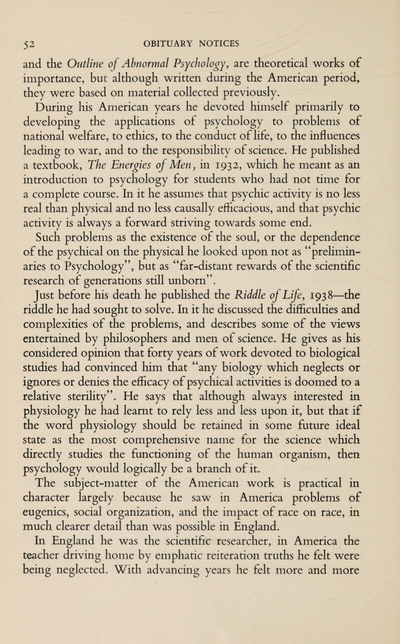 and the Outline of Abnormal Psychology, are theoretical works of importance, but although written during the American period, they were based on material collected previously. During his American years he devoted himself primarily to developing the applications of psychology to problems of national welfare, to ethics, to the conduct of life, to the influences leading to war, and to the responsibility of science. He published a textbook, The Energies of Men, in 1932, which he meant as an introduction to psychology for students who had not time for a complete course. In it he assumes that psychic activity is no less real than physical and no less causally efficacious, and that psychic activity is always a forward striving towards some end. Such problems as the existence of the soul, or the dependence of the psychical on the physical he looked upon not as “prelimin¬ aries to Psychology”, but as “far-distant rewards of the scientific research of generations still unborn”. Just before his death he pubhshed the Riddle of Life, 1938—the riddle he had sought to solve. In it he discussed the difficulties and complexities of the problems, and describes some of the views entertained by philosophers and men of science. He gives as his considered opinion that forty years of work devoted to biological studies had convinced him that “any biology which neglects or ignores or denies the efficacy of psychical activities is doomed to a relative sterility”. He says that although always interested in physiology he had learnt to rely less and less upon it, but that if the word physiology should be retained in some future ideal state as the most comprehensive name for the science which directly studies the functioning of the human organism, then psychology would logically be a branch of it. The subject-matter of the American work is practical in character largely because he saw in America problems of eugenics, social organization, and the impact of race on race, in much clearer detail than was possible in England. In England he was the scientific researcher, in America the teacher driving home by emphatic reiteration truths he felt were being neglected. With advancing years he felt more and more