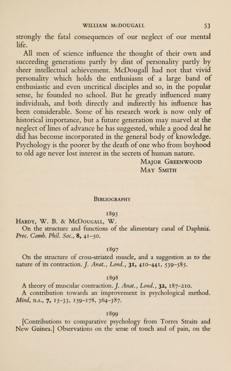 strongly the fatal consequences of our neglect of our mental life. All men of science influence the thought of their own and succeeding generations partly by dint of personality partly by sheer intellectual achievement. McDougall had not that vivid personality which holds the enthusiasm of a large band of enthusiastic and even uncritical disciples and so, in the popular sense, he founded no school. But he greatly influenced many individuals, and both directly and indirectly his influence has been considerable. Some of his research work is now only of historical importance, but a future generation may marvel at the neglect of lines of advance he has suggested, while a good deal he did has become incorporated in the general body of knowledge. Psychology is the poorer by the death of one who from boyhood to old age never lost interest in the secrets of human nature. Major Greenwood May Smith Bibliography 1895 Hardy, W. B. & McDougall, W. On the structure and functions of the alimentary canal of Daphnia. Proc. Camb. Phil. Soc., 8, 41-50. 1897 On the structure of cross-striated muscle, and a suggestion as to the nature of its contraction.J. Anat., Lond., 31, 410-441, 539-585. 1898 A theory of muscular contraction .J. Anat., Lond., 32, 187-210. A contribution towards an improvement in psychological method. Mind, n.s., 7, 15-33, 159-178, 364-387* 1899 [Contributions to comparative psychology from Torres Straits and New Guinea.] Observations on the sense of touch and of pain, on the