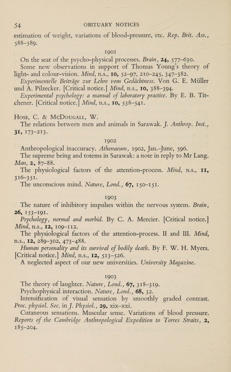 estimation of weight, variations of blood-pressure, etc. Rep. Brit. Ass.} 588-589. 1901 On the seat of the psycho-physical processes. Brain, 24, 577-630. Some new observations in support of Thomas Young’s theory of light- and colour-vision. Mind, n.s., 10, 52-97, 210-245, 347-382. Experimented Beitrdge zur Lehre vom Gedachtness. Von G. E. Muller und A. Pilzecker. [Critical notice.] Mind, n.s., 10, 388-394. Experimental psychology: a manual of laboratory practice. By E. B. Tit- chener. [Critical notice.] Mind, n.s., 10, 538-541. Hose, C. & McDougall, W. The relations between men and animals in Sarawak. J. Anthrop. Inst., 31, 173-213. 1902 Anthropological inaccuracy. Athenaeum, 1902, Jan.-June, 596. The supreme being and totems in Sarawak: a note in reply to Mr Lang. Man, 2, 87-88. The physiological factors of the attention-process. Mind, n.s., II, 316-351. The unconscious mind. Nature, Bond., 67, 150-151. 1903 The nature of inhibitory impulses within the nervous system. Brain, 26, 153-191. Psychology, normal and morbid. By C. A. Mercier. [Critical notice.] Mind, n.s., 12, 109-112. The physiological factors of the attention-process. II and III. Mind, n.s., 12, 289-302, 473-488. Human personality and its survival of bodily death. By F. W. H. Myers. [Critical notice.] Mind, n.s., 12, 513-526. A neglected aspect of our new universities. University Magazine. 1903 The theory of laughter. Nature, Lond., 67, 318-319. Psychophysical interaction. Nature, Lond., 68, 32. Intensification of visual sensation by smoothly graded contrast. Proc. physiol. Soc. in J. Physiol., 29, xix-xxi. Cutaneous sensations. Muscular sense. Variations of blood pressure. Reports of the Cambridge Anthropological Expedition to Torres Straits, 2, 185-204.
