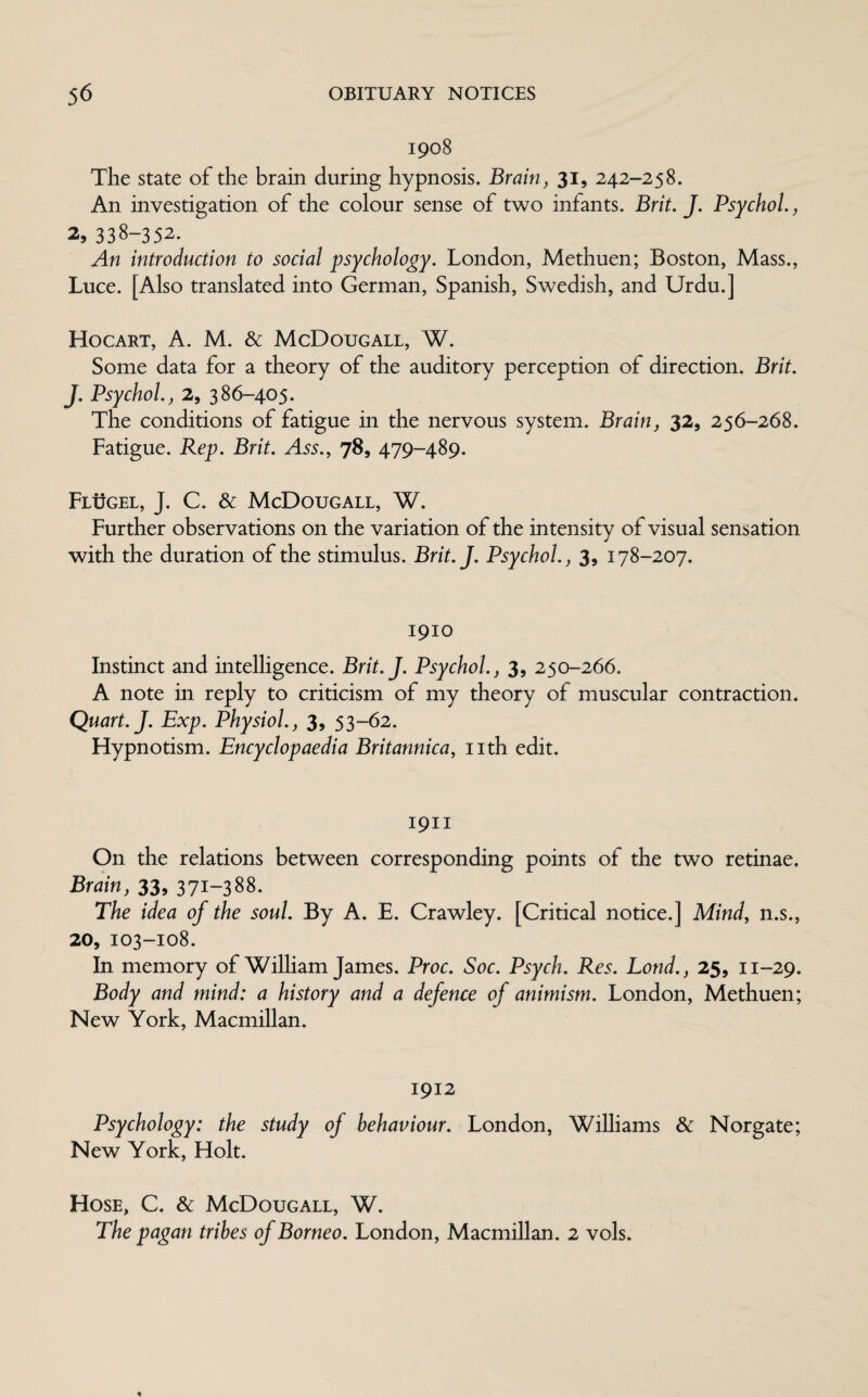 1908 The state of the brain during hypnosis. Brain, 31, 242-258. An investigation of the colour sense of two infants. Brit. J. Psychol., 2, 338-352. An introduction to social psychology. London, Methuen; Boston, Mass., Luce. [Also translated into German, Spanish, Swedish, and Urdu.] Hocart, A. M. & McDougall, W. Some data for a theory of the auditory perception of direction. Brit. J. Psychol., 2, 386-405. The conditions of fatigue in the nervous system. Brain, 32, 256-268. Fatigue. Rep. Brit. Ass., 78, 479-489. Flugel, J. C. & McDougall, W. Further observations on the variation of the intensity of visual sensation with the duration of the stimulus. Brit.J. Psychol., 3, 178-207. 1910 Instinct and intelligence. Brit.J. Psychol., 3, 250-266. A note in reply to criticism of my theory of muscular contraction. Quart. J. Exp. Physiol., 3, 53-62. Hypnotism. Encyclopaedia Britannica, nth edit. 1911 On the relations between corresponding points of the two retinae. Brain, 33, 371-388. The idea of the soul. By A. E. Crawley. [Critical notice.] Mind, n.s., 20, 103-108. In memory of William James. Proc. Soc. Psych. Res. Lond., 25, n-29. Body and mind: a history and a defence of animism. London, Methuen; New York, Macmillan. 1912 Psychology: the study of behaviour. London, Williams & Norgate; New York, Holt. Hose, C. & McDougall, W. The pagan tribes of Borneo. London, Macmillan. 2 vols.