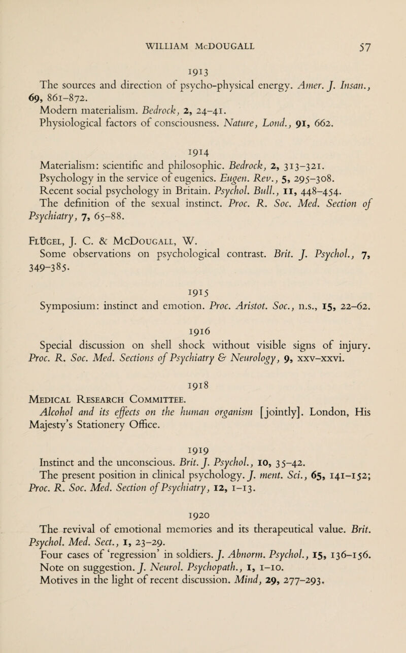 1913 The sources and direction of psycho-physical energy. Amer. J. Insan., 69, 861-872. Modern materialism. Bedrock, 2, 24-41. Physiological factors of consciousness. Nature, Loud., 91, 662. 1914 Materialism: scientific and philosophic. Bedrock, 2, 313-321. Psychology in the service of eugenics. Eugen. Rev., 5, 295-308. Recent social psychology in Britain. Psychol. Bull., 11, 448-454. The definition of the sexual instinct. Proc. R. Soc. Med. Section of Psychiatry, 7, 65-88. Flugel, J. C. & McDougall, W. Some observations on psychological contrast. Brit. J. Psychol., 7, 349-385. 1915 Symposium: instinct and emotion. Proc. Aristot. Soc., n.s., 15, 22-62. 1916 Special discussion on shell shock without visible signs of injury. Proc. R. Soc. Med. Sections of Psychiatry & Neurology, 9, xxv-xxvi. 1918 Medical Research Committee. Alcohol and its effects on the human organism [jointly]. London, His Majesty’s Stationery Office. 1919 Instinct and the unconscious. Brit. J. Psychol., 10, 35-42. The present position in clinical psychology. J. ment. Sci., 65, 141-152; Proc. R. Soc. Med. Section of Psychiatry, 12, 1-13. 1920 The revival of emotional memories and its therapeutical value. Brit. Psychol. Med. Sect., 1, 23-29. Four cases of ‘regression’ in soldiers. J. Abnorm. Psychol., 15, 136-156. Note on suggestion .J. Neurol. Psychopath., 1, 1-10. Motives in the light of recent discussion. Mind, 29, 277-293.