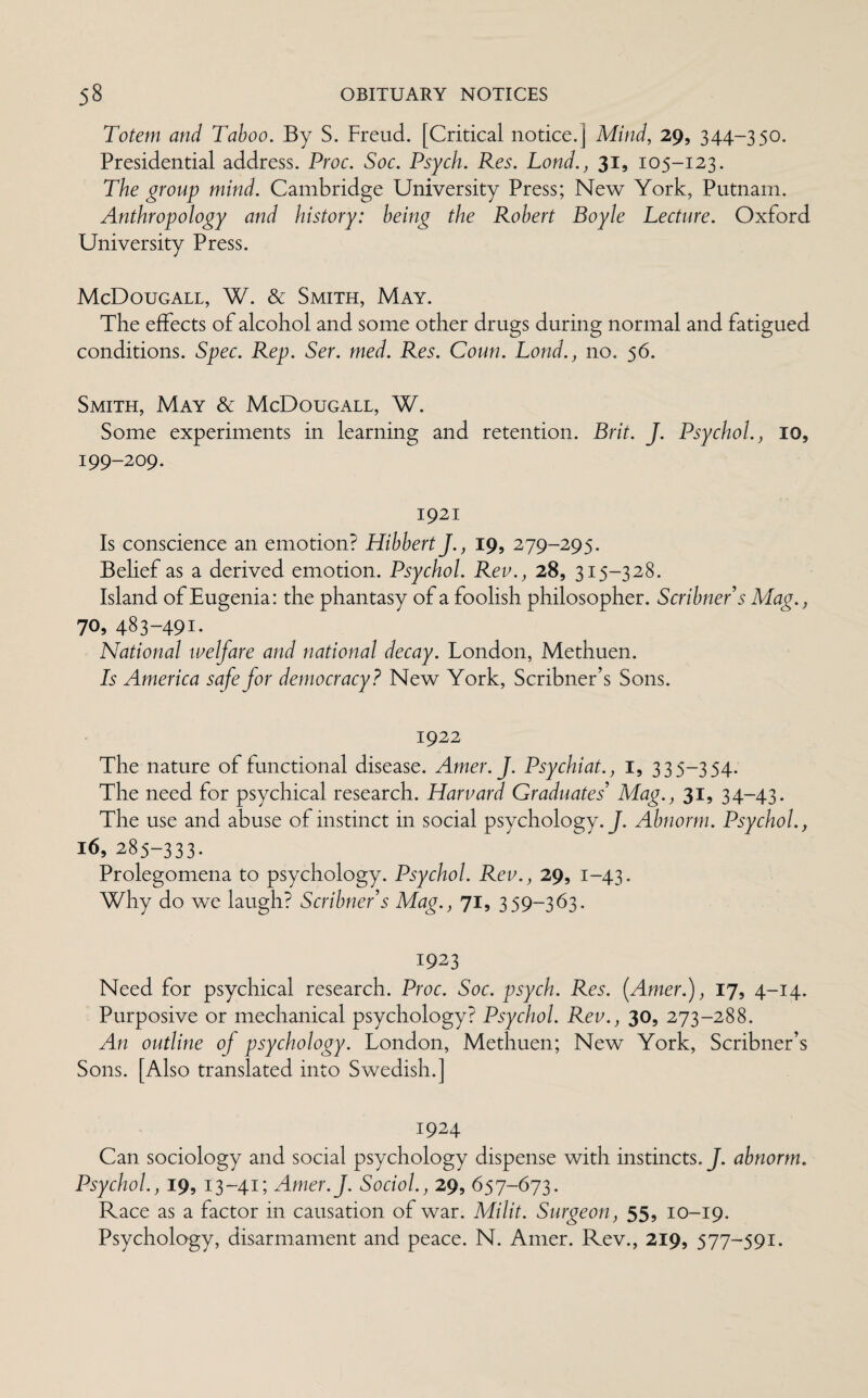 Totem and Taboo. By S. Freud. [Critical notice.] Mind, 29, 344-350. Presidential address. Proc. Soc. Psych. Res. Lond., 31, 105-123. The group mind. Cambridge University Press; New York, Putnam. Anthropology and history: being the Robert Boyle Lecture. Oxford University Press. McDougall, W. & Smith, May. The effects of alcohol and some other drugs during normal and fatigued conditions. Spec. Rep. Ser. med. Res. Court. Lond., no. 56. Smith, May & McDougall, W. Some experiments in learning and retention. Brit. J. Psychol., 10, 199-209. 1921 Is conscience an emotion? Hibbert J., 19, 279-295. Belief as a derived emotion. Psychol. Rev., 28, 315-328. Island of Eugenia: the phantasy of a foolish philosopher. Scribner's Mag., 70, 483-491. National welfare and national decay. London, Methuen. Is America safe for democracy? New York, Scribner’s Sons. 1922 The nature of functional disease. Amer.J. Psychiat., I, 335-354. The need for psychical research. Harvard Graduates' Mag., 31, 34-43. The use and abuse of instinct in social psychology. J. Abnorm. Psychol., 16, 285-333. Prolegomena to psychology. Psychol. Rev., 29, 1-43. Why do we laugh? Scribner's Mag., 71, 359-363. 1923 Need for psychical research. Proc. Soc. psych. Res. (Amer.), 17, 4-14. Purposive or mechanical psychology? Psychol. Rev., 30, 273-288. An outline of psychology. London, Methuen; New York, Scribner’s Sons. [Also translated into Swedish.] 1924 Can sociology and social psychology dispense with instincts. J. abnorm. Psychol., 19, 13-41; Amer.J. Sociol., 29, 657-673. Race as a factor in causation of war. Milit. Surgeon, 55, 10-19. Psychology, disarmament and peace. N. Amer. Rev., 219, 577-591.