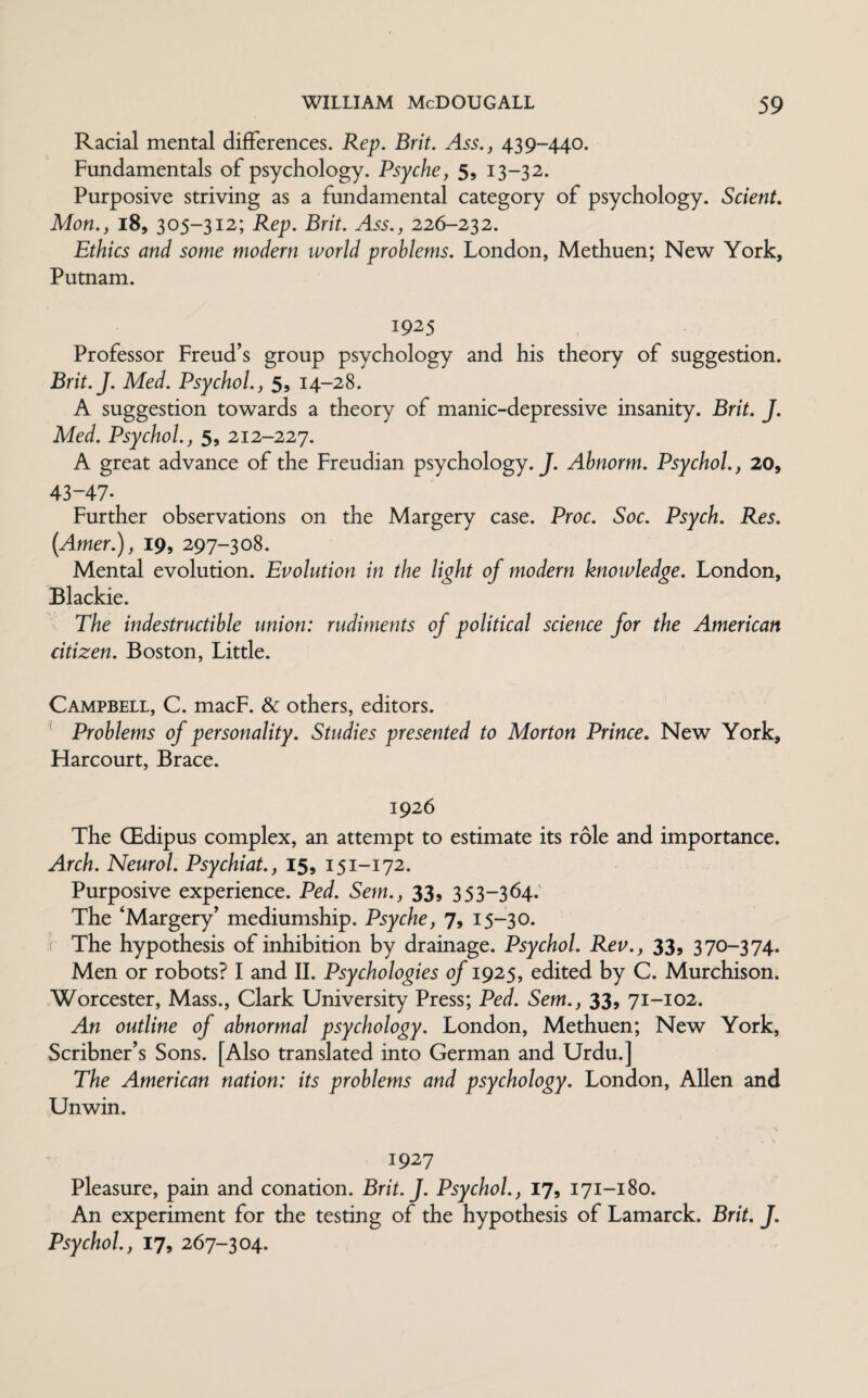 Racial mental differences. Rep. Brit. Ass., 439-440. Fundamentals of psychology. Psyche, 5, 13-32. Purposive striving as a fundamental category of psychology. Scient. Mon., 18, 305-312; Rep. Brit. Ass., 226-232. Ethics and some modern world problems. London, Methuen; New York, Putnam. 1925 Professor Freud’s group psychology and his theory of suggestion. Brit.J. Med. Psychol., 5, 14-28. A suggestion towards a theory of manic-depressive insanity. Brit. J. Med. Psychol., 5, 212-227. A great advance of the Freudian psychology. J. Abnorm. Psychol., 20, 43-47* Further observations on the Margery case. Proc. Soc. Psych. Res. (Amer.), 19, 297-308. Mental evolution. Evolution in the light of modern knowledge. London, Blackie. The indestructible union: rudiments of political science for the American citizen. Boston, Little. Campbell, C. macF. & others, editors. Problems of personality. Studies presented to Morton Prince. New York, Harcourt, Brace. 1926 The GEdipus complex, an attempt to estimate its role and importance. Arch. Neurol. Psychiat., 15, 151-172. Purposive experience. Ped. Sem., 33, 353-364. The ‘Margery’ mediumship. Psyche, 7, 15-30. •I The hypothesis of inhibition by drainage. Psychol. Rev., 33, 370-374. Men or robots? I and II. Psychologies of 1925, edited by C. Murchison. Worcester, Mass., Clark University Press; Ped. Sem., 33, 71-102. An outline of abnormal psychology. London, Methuen; New York, Scribner’s Sons. [Also translated into German and Urdu.] The American nation: its problems and psychology. London, Allen and Unwin. 1927 Pleasure, pain and conation. Brit.J. Psychol., 17, 171-180. An experiment for the testing of the hypothesis of Lamarck. Brit. J. Psychol., 17, 267-304.