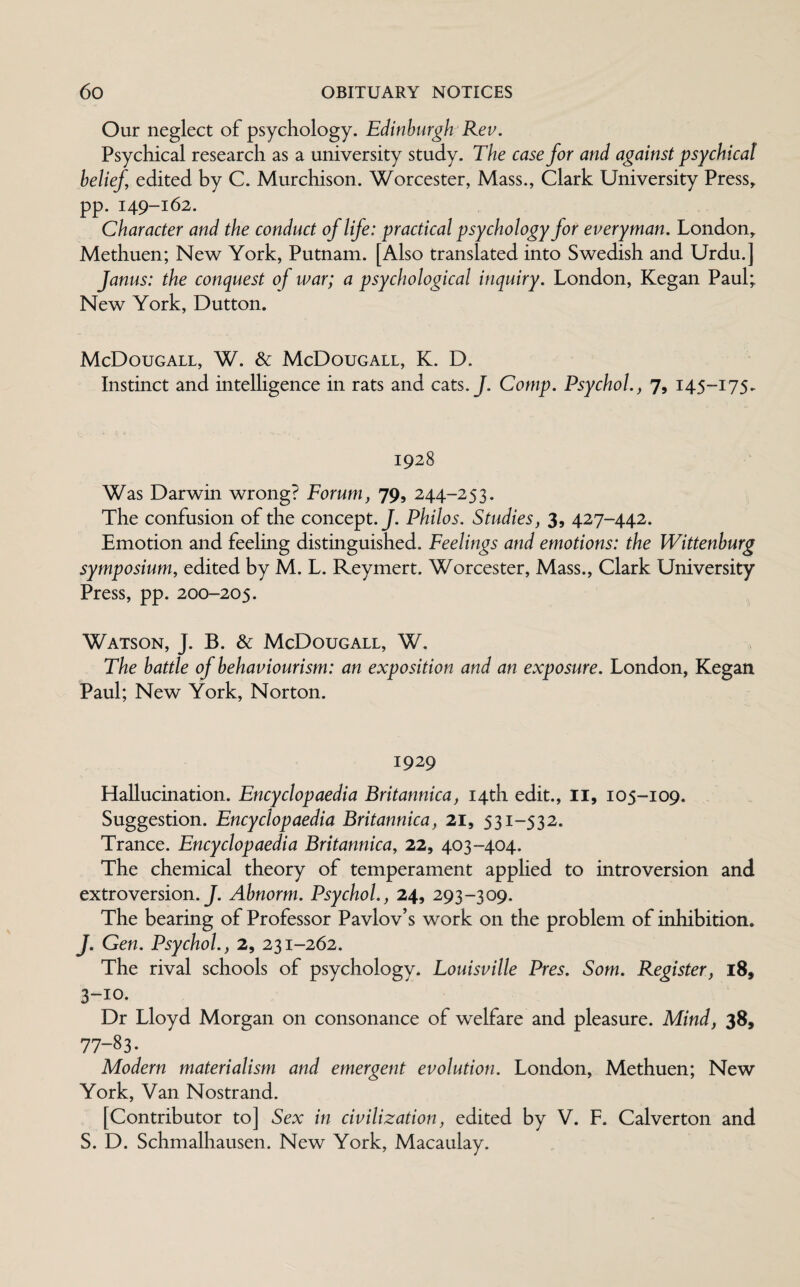 Our neglect of psychology. Edinburgh Rev. Psychical research as a university study. The case for and against psychical belief edited by C. Murchison. Worcester, Mass., Clark University Press, pp. 149-162. Character and the conduct of life: practical psychology for everyman. London, Methuen; New York, Putnam. [Also translated into Swedish and Urdu.] Janus: the conquest of war; a psychological inquiry. London, Kegan Paul; New York, Dutton. McDougall, W. & McDougall, K. D. Instinct and intelligence in rats and cats. J. Comp. Psychol., 7, 145-175. 1928 Was Darwin wrong? Forum, 79, 244-253. The confusion of the concept .J. Philos. Studies, 3, 427-442. Emotion and feeling distinguished. Feelings and emotions: the Wittenburg symposium, edited by M. L. Reymert. Worcester, Mass., Clark University Press, pp. 200-205. Watson, J. B. & McDougall, W. The battle of behaviourism: an exposition and an exposure. London, Kegan Paul; New York, Norton. 1929 Hallucination. Encyclopaedia Britannica, 14th edit., II, 105-109. Suggestion. Encyclopaedia Britannica, 21, 531-532. Trance. Encyclopaedia Britannica, 22, 403-404. The chemical theory of temperament applied to introversion and extroversion .J. Abnorm. Psychol., 24, 293-309. The bearing of Professor Pavlov’s work on the problem of inhibition. J. Gen. Psychol., 2, 231-262. The rival schools of psychology. Louisville Pres. Som. Register, 18, 3-10. Dr Lloyd Morgan on consonance of welfare and pleasure. Mind, 38, 77-83- Modern materialism and emergent evolution. London, Methuen; New York, Van Nostrand. [Contributor to] Sex in civilization, edited by V. F. Calverton and S. D. Schmalhausen. New York, Macaulay.