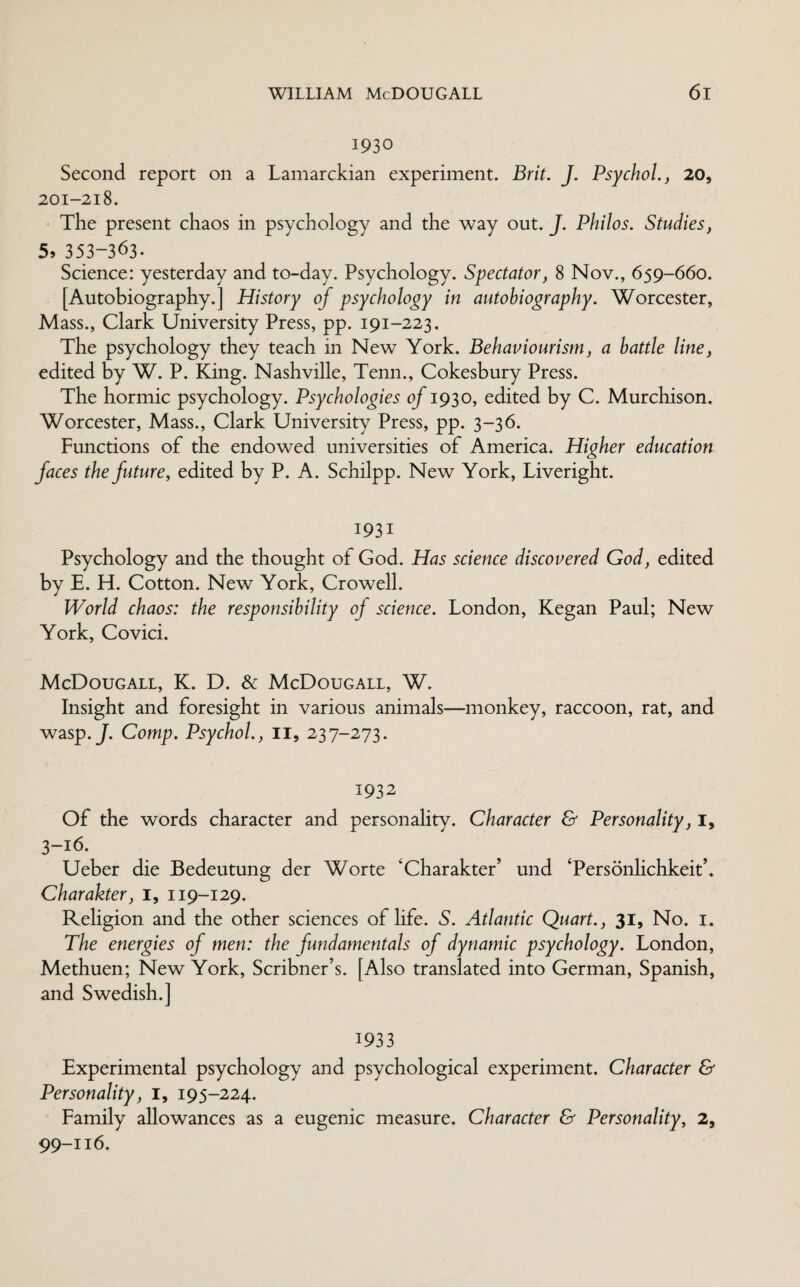 1930 Second report on a Lamarckian experiment. Brit. J. Psychol., 20, 201-218. The present chaos in psychology and the way out. J. Philos. Studies, 5j 353-363. Science: yesterday and to-day. Psychology. Spectator, 8 Nov., 659-660. [Autobiography.] History of psychology in autobiography. Worcester, Mass., Clark University Press, pp. 191-223. The psychology they teach in New York. Behaviourism, a battle line, edited by W. P. King. Nashville, Tenn., Cokesbury Press. The hormic psychology. Psychologies of 1930, edited by C. Murchison. Worcester, Mass., Clark University Press, pp. 3-36. Functions of the endowed universities of America. Higher education faces the future, edited by P. A. Schilpp. New York, Liveright. 1931 Psychology and the thought of God. Has science discovered God, edited by E. H. Cotton. New York, Crowell. World chaos: the responsibility of science. London, Kegan Paul; New York, Covici. McDougall, K. D. & McDougall, W. Insight and foresight in various animals—monkey, raccoon, rat, and wasp. J. Comp. Psychol., 11, 237-273. 1932 Of the words character and personality. Character & Personality, I, 3-16. Ueber die Bedeutung der Worte 'Charakter’ und ‘Personlichkeit’, Charakter, 1, 119-129. Religion and the other sciences of life. S. Atlantic Quart., 31, No. 1. The energies of men: the fundamentals of dynamic psychology. London, Methuen; New York, Scribner’s. [Also translated into German, Spanish, and Swedish.] 1933 Experimental psychology and psychological experiment. Character & Personality, 1, 195-224. Family allowances as a eugenic measure. Character & Personality, 2, 99-116.