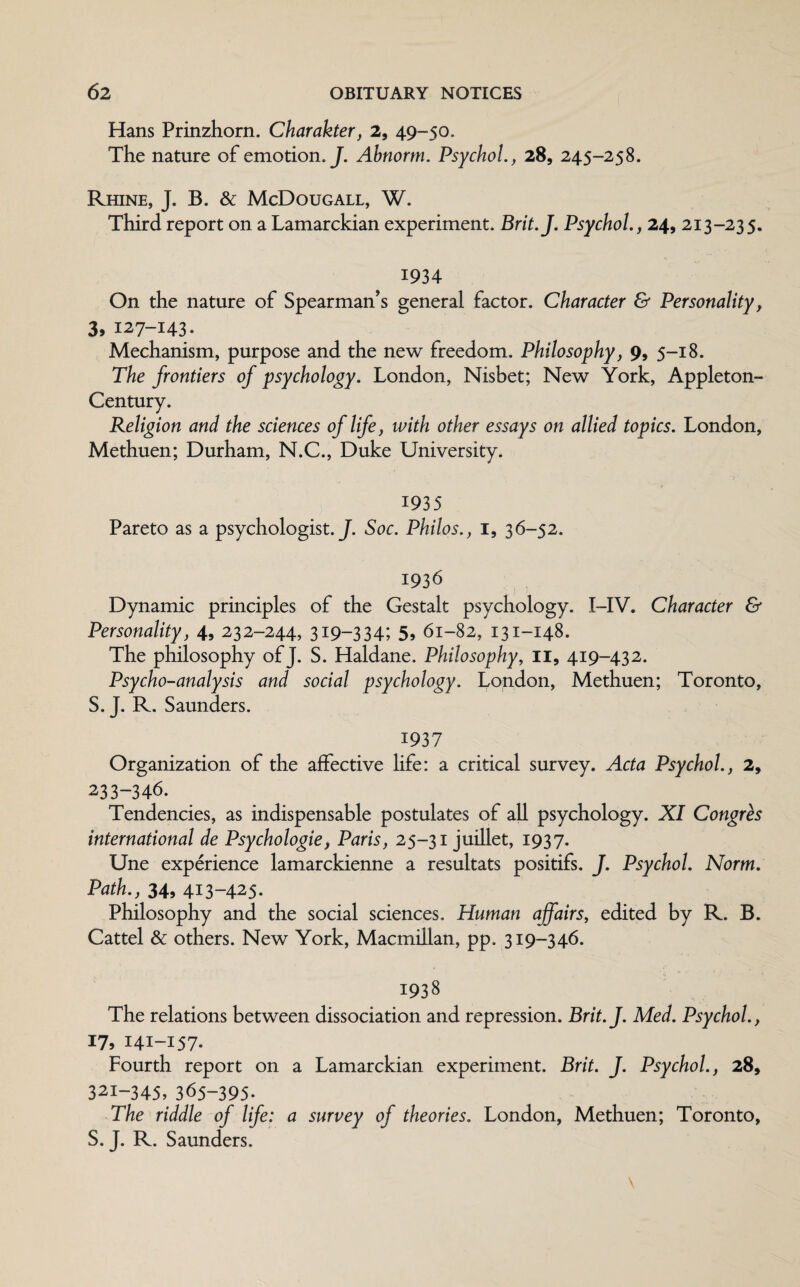 Hans Prinzhorn. Charakter, 2, 49- 50. The nature of emotion. J. Abnortn. Psychol., 28, 245-258. Rhine, J. B. & McDougall, W. Third report on a Lamarckian experiment. Brit.J. Psychol., 24, 213-235. 1934 On the nature of Spearman’s general factor. Character & Personality, 3, 127-143. Mechanism, purpose and the new freedom. Philosophy, 9, 5-18. The frontiers of psychology. London, Nisbet; New York, Appleton- Century. Religion and the sciences of life, with other essays on allied topics. London, Methuen; Durham, N.C., Duke University. 1935 Pareto as a psychologist .J. Soc. Philos., 1, 36-52. 1936 Dynamic principles of the Gestalt psychology. I-IV. Character & Personality, 4, 232-244, 319-334; 5, 61-82, 131-148. The philosophy of J. S. Haldane. Philosophy, II, 419-432. Psycho-analysis and social psychology. London, Methuen; Toronto, S. J. R. Saunders. 1937 Organization of the affective life: a critical survey. Acta Psychol., 2, 233-346. Tendencies, as indispensable postulates of all psychology. XI Congres international de Psychologie, Paris, 25-31 juillet, 1937. Une experience lamarckienne a resultats positifs. J. Psychol. Norm. Path., 34, 413-425* Philosophy and the social sciences. Human affairs, edited by R. B. Cattel & others. New York, Macmillan, pp. 319-346. 1938 The relations between dissociation and repression. Brit.J. Med. Psychol., 17, 141-157- Fourth report on a Lamarckian experiment. Brit. J. Psychol., 28, 321-345, 365-395. The riddle of life: a survey of theories. London, Methuen; Toronto, S. J. R. Saunders.