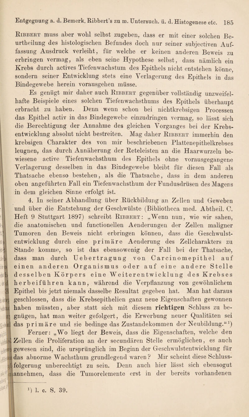 Bibbert muss aber wohl selbst zugeben, dass er mit einer solchen Be- urtheilung des histologischen Befundes doch nur seiner subjectiven Auf¬ fassung Ausdruck verleiht, für welche er keinen anderen Beweis zu erbringen vermag, als eben seine Hypothese selbst, dass nämlich ein Krebs durch actives Tiefenwachstum des Epithels nicht entstehen könne, sondern seiner Entwicklung stets eine Verlagerung des Epithels in das Bindegewebe herein vorausgehen müsse. Es genügt mir daher auch Bibbert gegenüber vollständig unzweifel¬ hafte Beispiele eines solchen Tiefenwachsthums des Epithels überhaupt erbracht zu haben. Denn wenn schon bei nichtkrebsigen Processen das Epithel activ in das Bindegewebe einzudringen vermag, so lässt sich die Berechtigung der Annahme des gleichen Vorganges bei der Krebs¬ entwicklung absolut nicht bestreiten. Mag daher Bibbert immerhin den krebsigen Charakter des von mir beschriebenen Plattenepithelkrebses leugnen, das durch Annäherung der Beteleisten an die Haarwurzeln be¬ wiesene active Tiefenwachsthum des Epithels ohne vorausgegangene Verlagerung desselben in das Bindegewebe bleibt für diesen Eall als Thatsache ebenso bestehen, als die Thatsache, dass in dem anderen oben angeführten Fall ein Tiefenwachsthum der Eundusdrüsen des Magens in dem gleichen Sinne erfolgt ist. 4. In seiner Abhandlung über Bückbildung an Zellen und Geweben und über die Entstehung der Geschwülste (Bibliotheca med. Abtheil. C. Heft 9 Stuttgart 1897) schreibt Bibbert: „Wenn nun, wie wir sahen, die anatomischen und functioneilen Aenderungen der Zellen maligner i:.Bl Tumoren den Beweis nicht erbringen können, dass die Geschwulst¬ entwicklung durch eine primäre Aenderung des Zellcharakters zu «i'lj Stande komme, so ist das ebensowenig der Fall bei der Thatsache, :li dass man durch Uebertragung von Carcinomepithel auf de b einen anderen Organismus oder auf eine andere Stelle ein desselben Körpers eine Weiterentwicklung des Krebses herbeiführen kann, während die Verpflanzung von gewöhnlichem 3 Epithel bis jetzt niemals dasselbe Besultat gegeben hat. Man hat daraus ili« geschlossen, dass die Krebsepithelien ganz neue Eigenschaften gewonnen J haben müssten, aber statt sich mit diesem richtigen Schluss zu be- rtS gnügen, hat man weiter gefolgert, die Erwerbung neuer Qualitäten sei ul das primäre und sie bedinge das Zustandekommen der Neubildung.“1) Ferner: „Wo liegt der Beweis, dass die Eigenschaften, welche den Zellen die Proliferation an der secundären Stelle ermöglichen, es auch 'S gewesen sind, die ursprünglich im Beginn der Geschwulstentwicklung für .^flm|das abnorme Wachsthum grundlegend waren? Mir scheint diese Schluss¬ es folgeruug unberechtigt zu sein. Denn auch hier lässt sich ebensogut [i<Wnjannehmen, dass die Tumorelemente erst in der bereits vorhandenen * w 0 1. c. S. 39.