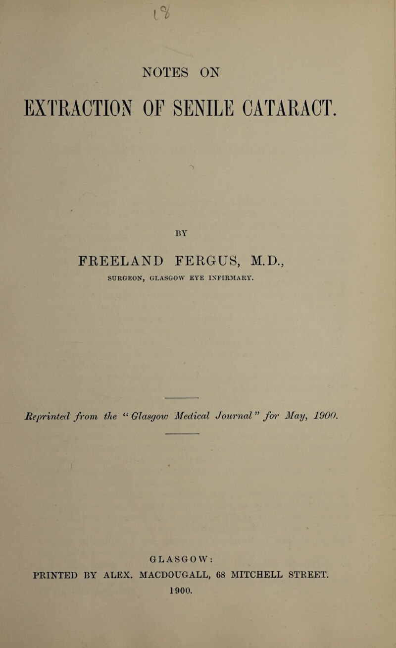 NOTES ON EXTRACTION OF SENILE CATARACT. BY FREELAND FERGUS, M.D., SURGEON, GLASGOW EYE INFIRMARY. Me printed from the Glasgow Medical Journal^' for May, 1900. GLASGOW: PRINTED BY ALEX. MACDOUGALL, 68 MITCHELL STREET.