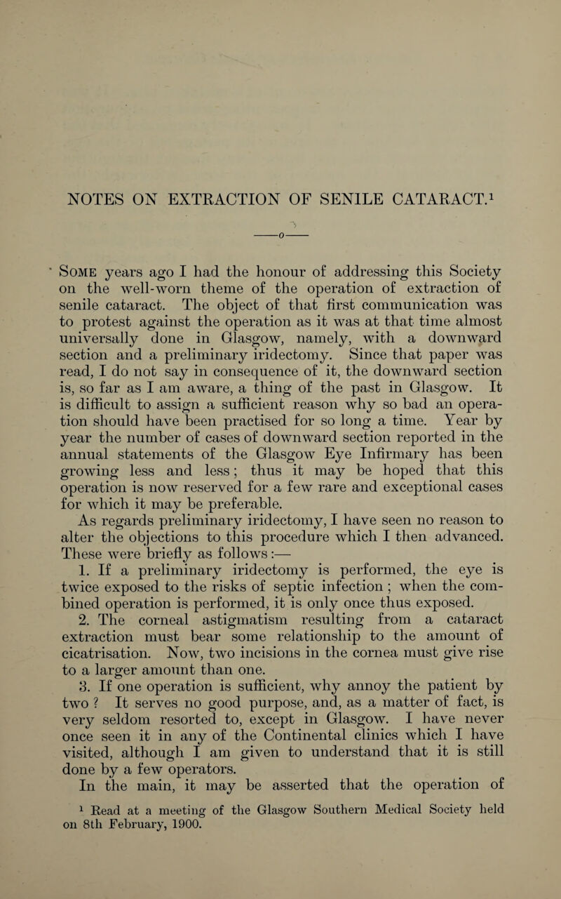 NOTES ON EXTRACTION OF SENILE CATARACT.i Some years ago I had the honour of addressing this Society on the well-worn theme of the operation of extraction of senile cataract. The object of that first communication was to protest against the operation as it was at that time almost universally done in Glasgow, namely, with a downward section and a preliminary iridectomy. Since that paper was read, I do not say in consequence of it, the downward section is, so far as I am aware, a thing of the past in Glasgow. It is difficult to assign a sufficient reason why so bad an opera¬ tion should have been practised for so long a time. Year by year the number of cases of downward section reported in the annual statements of the Glasgow Eye Infirmary has been growing less and less; thus it may be hoped that this operation is now reserved for a few rare and exceptional cases for which it may be preferable. As regards preliminary iridectomy, I have seen no reason to alter the objections to this procedure which I then advanced. These were briefly as follows:— 1. If a preliminary iridectomy is performed, the eye is twice exposed to the risks of septic infection ; when the com¬ bined operation is performed, it is only once thus exposed. 2. The corneal astigmatism resulting from a cataract extraction must bear some relationship to the amount of cicatrisation. Now, two incisions in the cornea must give rise to a larger amount than one. 3. If one operation is sufficient, why annoy the patient by two ? It serves no good purpose, and, as a matter of fact, is very seldom resorted to, except in Glasgow. I have never once seen it in any of the Continental clinics which I have visited, although I am given to understand that it is still done by a few operators. In the main, it may be asserted that the operation of ^ Read at a meeting of the Glasgow Southern Medical Society held on 8th February, 1900.