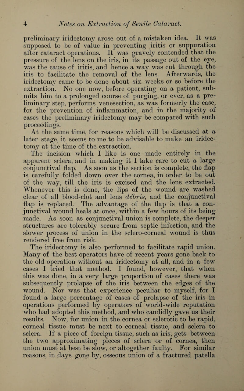 preliminary iridectomy arose out of a mistaken idea. It was supposed to be of value in preventing iritis or suppuration after cataract operations. It was gravely contended that the pressure of the lens on the iris, in its passage out of the eye, was the cause of iritis, and hence a way was cut through the iris to facilitate the removal of the lens. Afterwards, the iridectomy came to be done about six weeks or so before the extraction. No one now, before operating on a patient, sub¬ mits him to a prolonged course of purging, or ever, as a pre¬ liminary step, performs venesection, as was formerly the case, for the prevention of inflammation, and in the majority of cases tlie preliminary iridectomy may be compared with such proceedings. At the same time, for reasons which will be discussed at a later stage, it seems to me to be advisable to make an iridec¬ tomy at the time of the extraction. The incision which I like is one made entirely in the apparent sclera, and in making it I take care to cut a large conjunctival flap. As soon as the section is complete, the flap is carefully folded down over the cornea, in order to be out of the way, till the iris is excised and the lens extracted. Whenever this is done, the lips of the wound are washed clear of all blood-clot and lens debris, and the conjunctival flap is replaced. The advantage of the flap is that a con¬ junctival wound heals at once, within a few hours of its being made. As soon as conjunctival union is complete, the deeper structures are tolerably secure from septic infection, and the slower process of union in the sclero-corneal wound is thus rendered free from risk. The iridectomy is also performed to facilitate rapid union. Many of the best operators have of recent years gone back to the old operation without an iridectomy at all, and in a few cases I tried that method. I found, however, that when this was done, in a very large proportion of cases there was subsequently prolapse of the iris between the edges of the wound. Nor was that experience peculiar to myself, for I found a large percentage of cases of prolapse of the iris in operations performed by operators of world-wide reputation who had adopted this method, and who candidly gave us their results. Now, for union in the cornea or sclerotic to be rapid, corneal tissue must be next to corneal tissue, and sclera to sclera. If a piece of foreign tissue, such as iris, gets between the two approximating pieces of sclera or of cornea, then union must at best be slow, or altogether faulty. For similar reasons, in days gone by, osseous union of a fractured patella