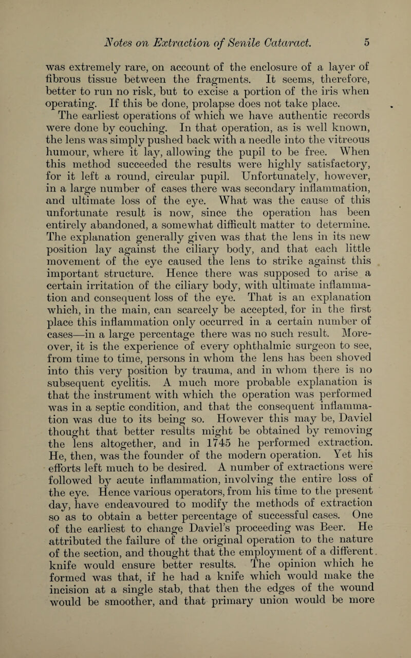 was extremely rare, on account of the enclosure of a layer of fibrous tissue between the fragments. It seems, therefore, better to run no risk, but to excise a portion of the iris when operating. If this be done, prolapse does not take place. The earliest operations of which we have authentic records were done by couching. In that operation, as is well known, the lens was simply pushed back with a needle into the vitreous humour, where it lay, allowing the pupil to be free. When this method succeeded the results were highly satisfactory, for it left a round, circular pupil. Unfortunately, however, in a large number of cases there was secondary inflammation, and ultimate loss of the eye. What was the cause of this unfortunate result is now, since the operation has been entirely abandoned, a somewhat difficult matter to determine. The explanation generally given was that the lens in its new position lay against the ciliary body, and that each little movement of the eye caused the lens to strike against this important structure. Hence there was supposed to arise a certain irritation of the ciliary body, with ultimate inflamma¬ tion and consequent loss of the eye. That is an explanation which, in the main, can scarcely be accepted, for in the first place this inflammation only occurred in a certain number of cases—in a large percentage there was no such result. More¬ over, it is the experience of every ophthalmic surgeon to see, from time to time, persons in whom the lens has been shoved into this very position by trauma, and in whom there is no subsequent cyclitis. A much more probable explanation is that the instrument with which the operation was performed was in a septic condition, and that the consequent inflamma¬ tion was due to its being so. However this may be, Daviel thought that better results might be obtained by removing the lens altogether, and in 1745 he performed extraction. He, then, was the founder of the modern operation. Yet his efforts left much to be desired. A number of extractions were followed by acute inflammation, involving the entire loss of the eye. Hence various operators, from his time to the present day, have endeavoured to modify the methods of extraction so as to obtain a better percentage of successful cases. One of the earliest to change Daviel’s proceeding was Beer. He attributed the failure of the original operation to the nature of the section, and thought that the employment of a different knife would ensure better results. The opinion which he formed was that, if he had a knife which would make the incision at a single stab, that then the edges of the wound would be smoother, and that primary union would be more