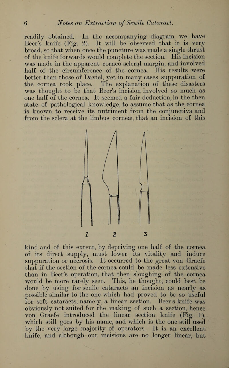 readily obtained. In the accompanying diagram we have Beer’s knife (Fig. 2). It will be observed that it is very broad, so that when once the puncture was made a single thrust of the knife forwards would complete the section. His incision was made in the apparent corneo-scleral margin, and involved half of the circumference of the cornea. His results were better than those of Daviel, yet in many cases suppuration of the cornea took place. The explanation of these disasters was thouofht to be that Beer’s incision involved so much as one half of the cornea. It seemed a fair deduction, in the then state of pathological knowledge, to assume that as the cornea is known to receive its nutriment from the conjunctiva and from the sclera at the limbus cornese, that an incision of this / 2 3 kind and of this extent, by depriving one half of the cornea of its direct supply, must lower its vitality and induce suppuration or necrosis. It occurred to the great von Graefe that if the section of the cornea could be made less extensive than in Beer’s operation, that then sloughing of the cornea would be more rarely seen. This, he thought, could best be done by using for senile cataracts an incision as nearly as possible similar to the one which had proved to be so useful for soft cataracts, namely, a linear section. Beer’s knife was obviously not suited for the making of such a section, hence von Graefe introduced the linear section, knife (Fig. 1), which still goes by his name, and which is the one still used by the very large majority of operators. It is an excellent knife, and although our incisions ai‘e no longer linear, but
