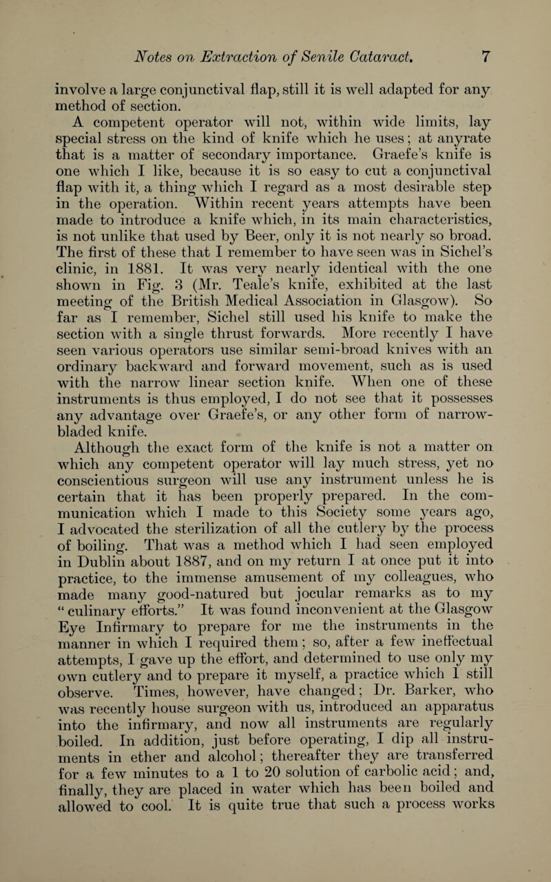 involve a large conjunctival flap, still it is well adapted for any method of section. A competent operator will not, within wide limits, lay special stress on the kind of knife which he uses; at anyrate that is a matter of secondary importance. Graefe’s knife is one which I like, because it is so easy to cut a conjunctival flap with it, a thing which I regard as a most desirable step in the operation. Within recent years attempts have been made to introduce a knife which, in its main characteristics,, is not unlike that used by Beer, only it is not nearly so broad. The first of these that I remember to have seen was in Sichel’s clinic, in 1881. It was very nearly identical with the one shown in Fig. 3 (Mr. Teale’s knife, exhibited at the last meeting of the British Medical Association in Glasgow). So far as 1 remember, Sichel still used his knife to make the section with a single thrust forwards. More recently I have seen various operators use similar semi-broad knives with an ordinary backward and forward movement, such as is used with the narrow linear section knife. When one of these instruments is thus employed, I do not see that it possesses any advantage over Graefe’s, or any other form of narrow- bladed knife. Although the exact form of the knife is not a matter on which any competent operator will lay much stress, yet na conscientious surgeon will use any instrument unless he is certain that it has been properly prepared. In the com¬ munication which I made to this Society some years ago, I advocated the sterilization of all the cutlery by the process of boiling. That was a method which I had seen employed in Dublin about 1887, and on my return I at once put it into practice, to the immense amusement of my colleagues, who made many good-natured but jocular remarks as to my “ culinary eflbrts.” It was found inconvenient at the Glasgow Eye Infirmary to prepare for me the instruments in the manner in which I required them 5 so, after a few ineflectual attempts, I gave up the eflbrt, and determined to use only my own cutlery and to prepare it myself, a practice which 1 still observe. Times, however, have changed; Dr. Barker, who was recently house surgeon with us, introduced an apparatus into the infirmary, and now all instruments are regularly boiled. In addition, just before operating, I dip all instru¬ ments in ether and alcohol; thereafter they are transferred for a few minutes to a 1 to 20 solution of carbolic acid; and, finally, they are placed in water which has been boiled and allowed to cool. It is quite true that such a process works