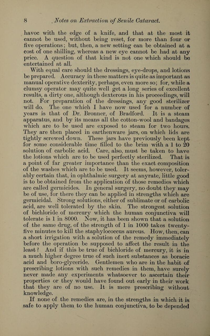 havoc with the edge of a knife, and that at the most it cannot be used, without being reset, for more than four or five operations; but, then, a new setting can be obtained at a cost of one shilling, whereas a new eye cannot be had at any price. A question of that kind is not one which should be entertained at all. With equal care should the dressings, eye-drops, and lotions be prepared. Accuracy in these matters is quite as important as manual operative dexterity, perhaps, even more so; for, while a clumsy operator may quite well get a long series of excellent results, a dirty one, although dexterous in his proceedings, will not. For preparation of the dressings, any good sterilizer will do. The one which I have now used for a number of years is that of Dr. Brouner, of Bradford. It is a steam apparatus, and by its means all the cotton-wool and bandages which are to be used are exposed to steam for two hours. They are then placed in earthenware jars, on which lids are tightly screwed down. These jars have previously been kept for some considerable time filled to the brim with a 1 to 20 solution of carbolic acid. Care, also, must be taken to have the lotions which are to be used perfectly sterilized. That is a point of far greater importance than the exact composition of the washes which are to be used. It seems, however, toler¬ ably certain that, in ophthalmic surgery at anyrate, little good is to be obtained from the application of those remedies which are called germicides. In general surgery, no doubt they may be of use, for there they can be applied in strengths which are germicidal. Strong solutions, either of sublimate or of carbolic acid, are well tolerated by the skin. The strongest solution of bichloride of mercury which the human conjunctiva will tolerate is 1 in 8000. Now, it has been shown that a solution of the same drug, of the strength of I in 1000 takes twenty- live minutes to kill the staphylococcus aureus. How, then, can a short irrigation with a solution of the remedy immediately before the operation be supposed to affect the result in the least ? And if this be true of bichloride of mercury, it is in a much higher degree true of such inert substances as boracic acid and boro-glyceride. Gentlemen who are in the habit of prescribing lotions with such remedies in them, have surely never made any experiments whatsoever to ascertain their properties or they would have found out early in their work that they are of no use. It is mere prescribing without knowledge. If none of the remedies are, in the strengths in which it is safe to apply them to the human conjunctiva, to be depended