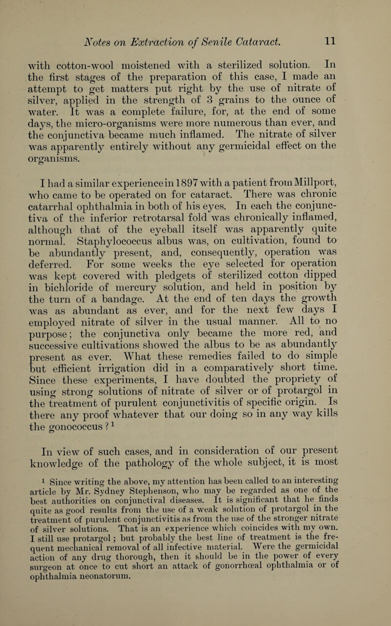with cotton-wool moistened with a sterilized solution. In the first stages of the preparation of this case, I made an attempt to get matters put right by the use of nitrate of silver, applied in the strength of 3 grains to the ounce of water. It was a complete failure, for, at the end of some days, the micro-organisms were more numerous than ever, and the conjunctiva became much inflamed. The nitrate of silver was apparently entirely without any germicidal effect on the oro:anisms. ^ I had a similar experiencein 1897 with a patient from Millport, who came to be operated on for cataract. There was chronic catarrhal ophthalmia in both of his eyes. In each the conjunc¬ tiva of the inferior retrotarsal fold was chronically inflamed, although that of the eyeball itself was apparently quite normal. Staphylococcus albus was, on cultivation, found to be abundantly present, and, consequently, operation was deferred. For some weeks the eye selected for operation was kept covered with pledgets of sterilized cotton dipped in bichloride of mercury solution, and held in posffion by the turn of a bandage. At the end of ten days the growth was as abundant as ever, and for the next few days I employed nitrate of silver in the usual manner. All to no purpose; the conjunctiva only became the more red, and successive cultivations showed the albus to be as abundantly present as ever. What these remedies failed to do simple but efficient irrigation did in a comparatively short time. Since these experiments, I have doubted the propriety of using strong solutions of nitrate of silver or of protargol in the treatment of purulent conjunctivitis of specific origin. ^ Is there any proof whatever that our doing so in any way kills the o-onococcus ? ^ o In view of such cases, and in consideration of our present knowledge of the pathology of the whole subject, it is most 1 Since writing the above, my attention has been called to an interesting article by Mr. Sydney Stephenson, who may be regarded as one of the best authorities on conjunctival diseases. It is significant that he^ finds quite as good results from the use of a weak solution of protargol in the treatment of purulent conjunctivitis as from the use of the stronger nitrate of silver solutions. That is an experience which coincides with my own. I still use protargol; but probably the best line of treatment is the fre¬ quent mechanical removal of all infective material. Were the germicidal action of any drug thorough, then it should be in the power of every surgeon at once to cut short an attack of gonorrhoeal ophthalmia or of ophthalmia neonatorum.