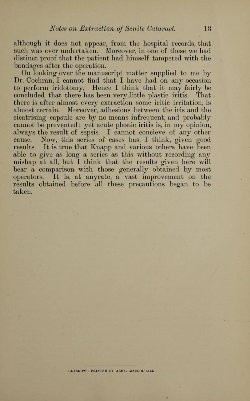 although it does not appear, from the hospital records, that such was ever undertaken. Moreover, in one of these we had distinct proof that the patient had himself tampered with the bandages after the operation. On looking over the manuscript matter supplied to me by Dr. Cochran, I cannot find that I have had on any occasion to perform iridotomy. Hence I think that it may fairly be concluded that there has been very little plastic iritis. That there is after almost every extraction some iritic irritation, is almost certain. Moreover, adhesions between the iris and the cicatrising capsule are by no means infrequent, and probably cannot be prevented; yet acute plastic iritis is, in my opinion, always the result of sepsis. I cannot concieve of any other cause. Now, this series of cases has, I think, given good results. It is true that Knapp and various others have been able to give as long a series as this without recording any mishap at all, but 1 think that the results given here will bear a comparison with those generally obtained by most operators. It is, at anyrate, a vast improvement on the results obtained before all these precautions began to be taken. GLASGOW : I’RIXTKD BY ALKX. MACLOUGALL,