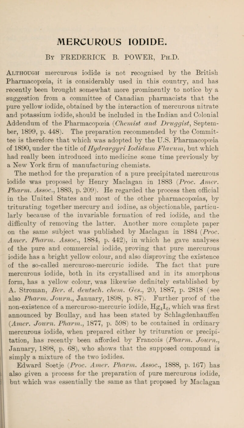 MERCUROUS IODIDE. By FREDERICK B. POWER, Ph.D. Although mercurous iodide is not recognised by the British Pharmacopoeia, it is considerably used in this country, and has recently been brought somewhat more prominently to notice by a suggestion from a committee of Canadian pharmacists that the pure yellow iodide, obtained by the interaction of mercurous nitrate and potassium iodide, should be included in the Indian and Colonial Addendum of the Pharmacopoeia {Chemist and Druggist^ Septem¬ ber, 1899, p. 448). The preparation recommended by the Commit¬ tee is therefore that which was adopted by the U.S. Pharmacopoeia of 1890, under the title of Hydrargyri lodidum FJavum, but which had really been introduced into medicine some time previously by a New York firm of manufacturing chemists. The method for the preparation of a pure precipitated mercurous iodide was proposed by Henry Maclagan in 1883 {Proc. Amer. Pharm. Assoc., 1883, p. 209y He regarded the process then official in the United States and most of the other pharmacopoeias, by triturating together mercury and iodine, as objectionable, particu¬ larly because of the invariable formation of red iodide, and the difficulty of removing the latter. Another more complete paper on the same subject was published by Maclagan in 1884 {Proc. Amer. Pharm. Assoc., 1884, p. 442), in which he gave analyses of the pure and commercial iodide, proving that pure mercurous iodide has a bright yellow colour, and also disproving the existence of the so-called mercuroso-mercuric iodide. The fact that pure mercurous iodide, both in its crystallised and in its amorphous form, has a yellow colour, was likewise definitely established by A. Stroman, Per. d. deiitsch. chem. Ges., 20, 1887, p. 2818 (see also Pharm. Journ., January, 1898, p. 87;. Further proof of the non-existence of a mercuroso-mercuric iodide, Hg4l0, which was first announced by Boullay, and has been stated by Schlagdenhauffen {Amer. Journ. Pharm., 1877, p. 598) to be contained in ordinary mercurous iodide, when prepared either by trituration or precipi¬ tation, has recently been afforded by Francois {Pharm. Journ., January, 1898, p. 68), who shows that the supposed compound is simply a mixture of the two iodides. Edward Soetje {Proc. Amer. Pharm. Assoc., 1888, p. 167) has also given a process for the preparation of pure mercurous iodide, but which was essentially the same as that projx)sed by Maclagan