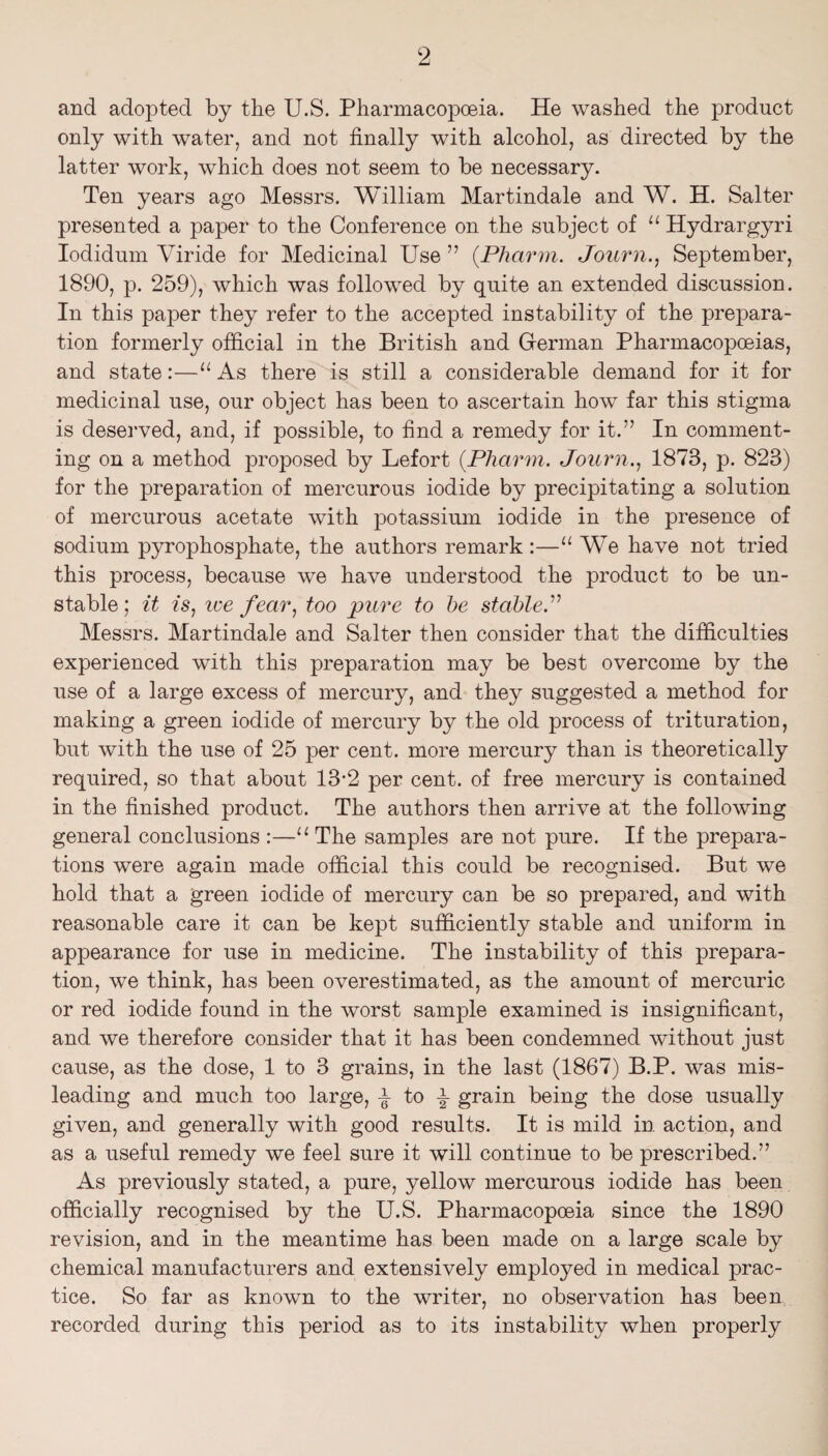 and adopted by the U.S. Pharmacopoeia. He washed the product only with water, and not finally with alcohol, as directed by the latter work, which does not seem to be necessary. Ten years ago Messrs. William Martindale and W. H. Salter presented a paper to the Conference on the subject of Hydrargyri lodidum Viride for Medicinal Use ” {Pharm. Journ.^ September, 1890, p. 259), which was followed by quite an extended discussion. In this paper they refer to the accepted instability of the prepara¬ tion formerly official in the British and Grerman Pharmacopoeias, and state:—“ As there is still a considerable demand for it for medicinal use, our object has been to ascertain how far this stigma is deserved, and, if possible, to find a remedy for it.” In comment¬ ing on a method proposed by Lefort {Pharm. Journ.., 1873, p. 823) for the preparation of mercurous iodide by precipitating a solution of mercurous acetate with potassium iodide in the presence of sodium pyrophosphate, the authors remark :—“ We have not tried this process, because we have understood the product to be un¬ stable; it is^ we fear.) too pure to he stable.'’^ Messrs. Martindale and Salter then consider that the difficulties experienced with this preparation may be best overcome by the use of a large excess of mercury, and they suggested a method for making a green iodide of mercury by the old process of trituration, but with the use of 25 per cent, more mercury than is theoretically required, so that about 13*2 per cent, of free mercury is contained in the finished product. The authors then arrive at the following general conclusions :—The samples are not pure. If the prepara¬ tions were again made official this could be recognised. But we hold that a green iodide of mercury can be so prepared, and with reasonable care it can be kept sufficiently stable and uniform in appearance for use in medicine. The instability of this prepara¬ tion, we think, has been overestimated, as the amount of mercuric or red iodide found in the worst sample examined is insignificant, and we therefore consider that it has been condemned without just cause, as the dose, 1 to 3 grains, in the last (1867) B.P. was mis¬ leading and much too large, ^ to ^ grain being the dose usually given, and generally with good results. It is mild in action, and as a useful remedy we feel sure it will continue to be prescribed.” As previously stated, a pure, yellow mercurous iodide has been officially recognised by the U.S. Pharmacopoeia since the 1890 revision, and in the meantime has been made on a large scale by chemical manufacturers and extensively employed in medical prac¬ tice. So far as known to the writer, no observation has been recorded during this period as to its instability when properly