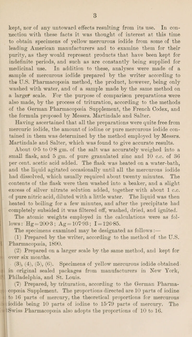 kept, nor of any untoward effects resulting from its use. In con¬ nection with these facts it was thought of interest at this time to obtain specimens of yellow mercurous iodide from some of the leading American manufacturers and to examine them for their purity, as they would represent products that have been kept for indefinite periods, and such as are constantly being supplied for medicinal use. In addition to these, analyses were made of a sample of mercurous iodide prepared by the writer according to the U.S. Pharmacopoeia method, the product, however, being only washed with water, and of a sample made by the same method on a larger scale. For the purpose of comparison preparations were also made, by the process of trituration, according to the methods of the German Pharmacopoeia Supplement, the French Codex, and the formula proposed by Messrs. Martindale and Salter. Having ascertained that all the preparations were quite free from mercuric iodide, the amount of iodine or pure mercurous iodide con¬ tained in them was determined by the method employed by Messrs. Martindale and Salter, which was found to give accurate results. About 0'5 to 0‘8 gm. of the salt was accurately weighed into a small flask, and 5 gm. of pure granulated zinc and 10 c.c. of 36 per cent, acetic acid added. The flask was heated on a water-bath, and the liquid agitated occasionally until all the mercurous iodide had dissolved, which usually required about twenty minutes. The contents of the flask were then washed into a beaker, and a slight excess of silver nitrate solution added, together with about 1 c.c. of pure nitric acid, diluted with a little water. The liquid was then heated to boiling for a few minutes, and after the precipitate had completely subsided it was filtered off, washed, dried, and ignited. The atomic weights employed in the calculations were as fol¬ lows: Hg = 200*3; Ag = 107*93; 1 = 126*85. The specimens examined may be designated as follows;— (1) Prepared by the writer, according to the method of the U.S. Pharmacopoeia, 1890. (2) Prepared on a larger scale by the same method, and kept for over six months. (3) , (4), (5), (6). Specimens of yellow mercurous iodide obtained in original sealed packages from manufacturers in New York, Philadelphia, and St. Louis. (7) Prepared, by trituration, according to the German Pharma¬ copoeia Supplement. The proportions directed are 10 parts of iodine to 16 parts of mercury, the theoretical proportions for mercurous iodide being 10 parts of iodine to 15*79 parts of mercury. The Swiss Pharmacopoeia also adopts the pro}X)rtions of 10 to 16.