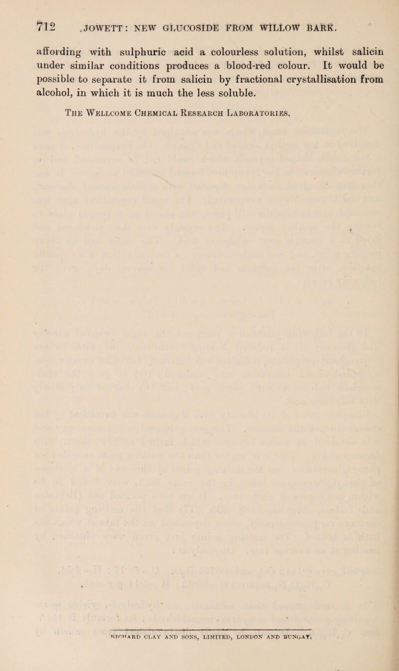 affording with sulphuric acid a colourless solution, whilst salicin under similar conditions produces a blood-red colour. It would be possible to separate it from salicin by fractional crystallisation from alcohol, in which it is much the less soluble. The Wellcome Chemical Research Laboratories. HTOWARD CLAY AND SONS, LIMITED, LONDON AND BUNGAY,