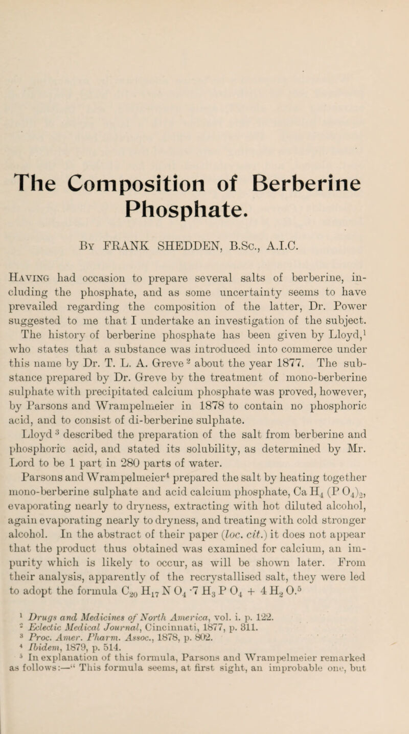 The Composition of Berberine Phosphate. By FRANK SHEDDEN, B.Sc., A.I.C. Having had occasion to prepare several salts of berberine, in¬ cluding the phosphate, and as some uncertainty seems to have prevailed regarding the composition of the latter, Dr. Power suggested to me that I undertake an investigation of the subject. The history of berberine phosphate has been given by Lloyd,1 who states that a substance was introduced into commerce under this name by Dr. T. L. A. Greve 2 about the year 1877. The sub¬ stance prepared by Dr. Greve by the treatment of mono-berberine sulphate with precipitated calcium phosphate was proved, however, by Parsons and Wrampelmeier in 1878 to contain no phosphoric acid, and to consist of di-berberine sulphate. Lloyd 3 described the preparation of the salt from berberine and phosphoric acid, and stated its solubility, as determined by Mr. Lord to be 1 part in 280 parts of water. Parsons and Wrampelmeier4 prepared the salt by heating together mono-berberine sulphate and acid calcium phosphate, CaH4 (P 04)2, evaporating nearly to dryness, extracting with hot diluted alcohol, again evaporating nearly to dryness, and treating with cold stronger alcohol. In the abstract of their paper (loc. cit.) it does not appear that the product thus obtained was examined for calcium, an im¬ purity which is likely to occur, as will be shown later. From their analysis, apparently of the recrystallised salt, they were led to adopt the formula C20 H17 N 04 *7 H3 P 04 + 4 H2 O.5 1 Drugs and Medicines of North America, vol. i. p. 122. * Fjclectic Medical Journal, Cincinnati, 1877, p. 311. 3 Proc. Avier. Pliarm. Assoc., 1878, p. 802. 4 Ibidem, 1879, p. 514. 5 In explanation of this formula, Parsons and Wrampelmeier remarked as follows:—“ This formula seems, at first sight, an improbable one, but