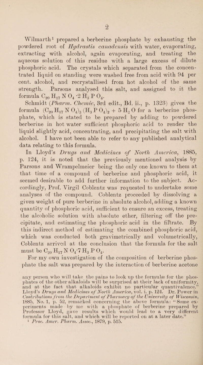 Wilmarth1 prepared a berberine phosphate by exhausting the powdered root of Hydrastis canadensis with water, evaporating, extracting with alcohol, again evaporating, and treating the aqueous solution of this residue with a large excess of dilute phosphoric acid. The crystals which separated from the concen¬ trated liquid on standing were washed free from acid with 94 per cent, alcohol, and recrystallised from hot alcohol of the same strength. Parsons analysed this salt, and assigned to it the formula C20 H17 N 04 *2 H3 P 04. Schmidt (.Pharm. Chemie, 3rd edit., Bd. ii., p. 1323) gives the formula (C20H17NO4)3 (H3P04)2 + 5 H2 0 for a berberine phos¬ phate, which is stated to be prepared by adding to powdered berberine in hot water sufficient phosphoric acid to render the liquid slightly acid, concentrating, and precipitating the salt with alcohol. I have not been able to refer to any published analytical data relating to this formula. In Lloyd’s Drugs and Medicines of North America, 1885, p. 124, it is noted that the previously mentioned analysis by Parsons and Wrampelmeier being the only one known to them at that time of a compound of berberine and phosphoric acid, it seemed desirable to add further information to the subject. Ac¬ cordingly, Prof. Virgil Coblentz was requested to undertake some analyses of the compound. Coblentz proceeded by dissolving a given weight of pure berberine in absolute alcohol, adding a known quantity of phosphoric acid, sufficient to ensure an excess, treating the alcoholic solution with absolute ether, filtering off the pre¬ cipitate, and estimating the phosphoric acid in the filtrate. By this indirect method of estimating the combined phosphoric acid, which was conducted both gravimetrically and volumetrically, Coblentz arrived at the conclusion that the formula for the salt must be C20 H17 N 04*7 H3 P 04. For my own investigation of the composition of berberine phos¬ phate the salt was prepared by the interaction of berberine acetone any person who will take the pains to look up the formulae for the phos¬ phates of the other alkaloids will be surprised at their lack of uniformity, and at the fact that alkaloids exhibit no particular quantivalence.” Lloyd’s Drugs and Medicines of North America, vol. i. p. 124. Dr. Power in Contributions from the Department of Pharmacy of the University of Wisconsin, 1885, No. 1, p. 52, remarked concerning the above formula: “Some ex¬ periments made by me with a phosphate of berberine prepared by Professor Lloyd, gave results which would lead to a very different formula for this salt, and which will be reported on at a later date.” 1 Proc. Amer. Pharm. Assoc., 1879, p. 515.