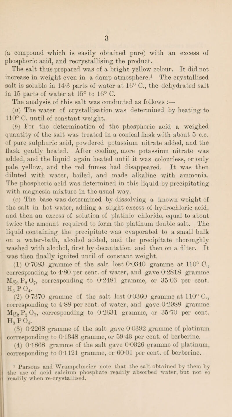 (a compound which is easily obtained pure) with an excess of phosphoric acid, and recrystallising the product. The salt thus prepared was of a bright yellow colour. It did not increase in weight even in a damp atmosphere.1 The crystallised salt is soluble in 14*3 parts of water at 16° C., the dehj^drated salt in 15 parts of water at 15° to 16° C. The analysis of this salt was conducted as follows :— (a) The water of crystallisation was determined by heating to 110° C. until of constant weight. (b) For the determination of the phosphoric acid a weighed quantity of the salt was treated in a conical flask with about 5 c.c. of pure sulphuric acid, powdered potassium nitrate added, and the flask gently heated. After cooling, more potassium nitrate was added, and the liquid again heated until it was colourless, or only pale yellow, and the red fumes had disappeared. It was then diluted with water, boiled, and made alkaline with ammonia. The phosphoric acid was determined in this liquid by precipitating with magnesia mixture in the usual way. (c) The base was determined by dissolving a known weight of the salt in hot water, adding a slight excess of hydrochloric acid, and then an excess of solution of platinic chloride, equal to about twice the amount required to form the platinum double salt. The liquid containing the precipitate was evaporated to a small bulk on a water-bath, alcohol added, and the precipitate thoroughly washed with alcohol, first by decantation and then on a filter. It was then finally ignited until of constant weight. (1) 07083 gramme of the salt lost 0-0340 gramme at 110° C., corresponding to 4'80 per cent, of water, and gave 0-2818 gramme Mg* P2 07, corresponding to 0-2481 gramme, or 35-03 per cent. h3 p 04. (2) 0-7370 gramme of the salt lost 0'0360 gramme at 110° C., corresponding to 4-88 per cent, of water, and gave 0-2988 gramme Mg2P0 07, corresponding to 0-2G31 gramme, or 35-70 per cent. H3 p 0, (3) 0’22G8 gramme of the salt gave 0-0392 gramme of platinum corresponding to 0-1348 gramme, or 59’43 per cent, of berberine. (4) 0T8G8 gramme of the salt gave 0-032G gramme of platinum, corresponding to 0-1121 gramme, or GO'Ol per cent, of berberine. 1 Parsons and Wrampelmeier note that the salt obtained by them by the use of acid calcium phosphate readily absorbed water, but not so readily when re-crystallised.