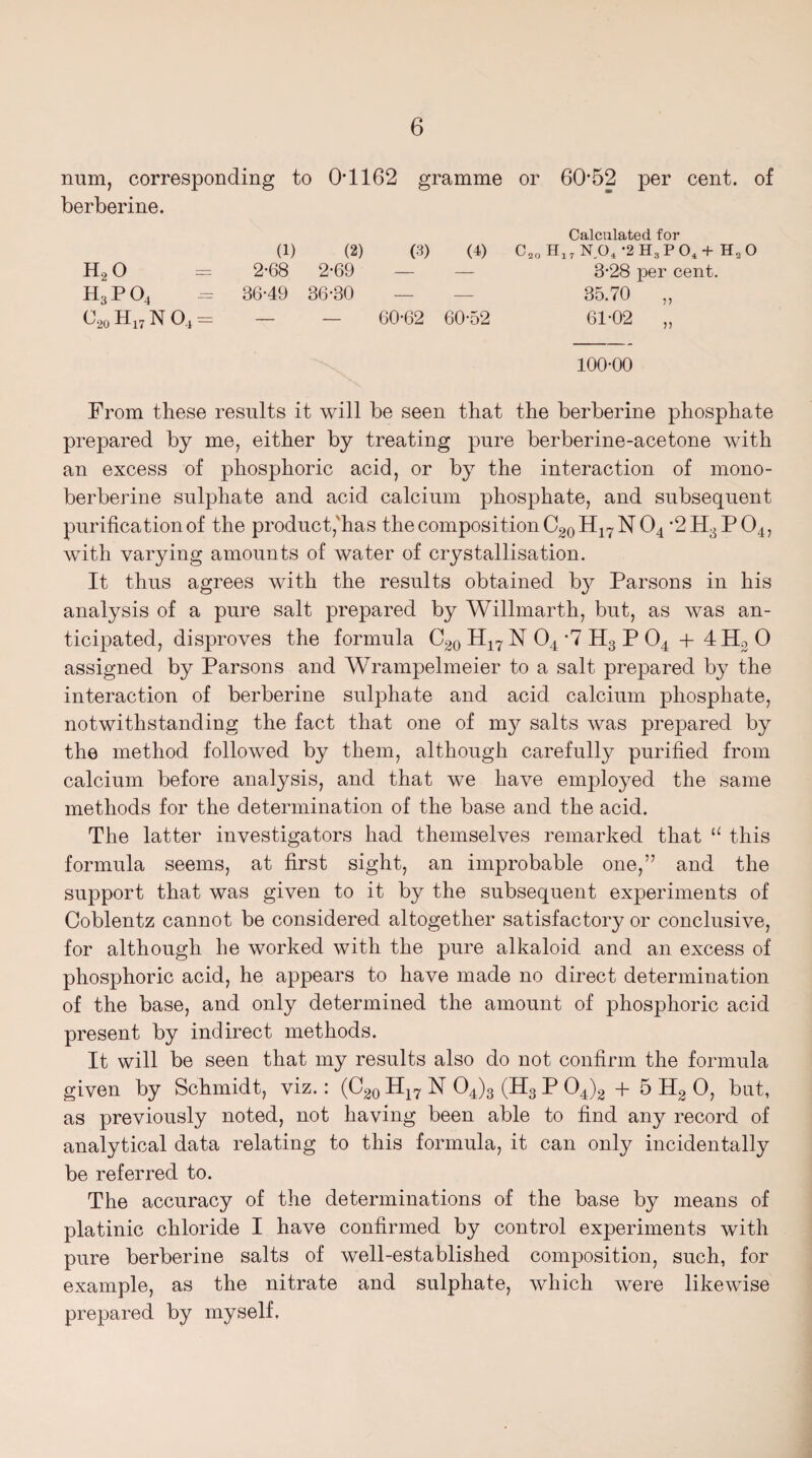 num, corresponding to 0*1162 gramme or 60*52 per cent, of berberine. (1) (2) (3) (b Calculated for C20 H17 NO, '2 H;j P 04 + H„ O h2o 2-68 2-69 — — 3-28 per cent. h3po4 36-49 36-30 — —- 35.70 „ c20 H17 n o4 = 60-62 60-52 61-02 „ 100-00 From these results it will be seen that the berberine phosphate prepared by me, either by treating pure berberine-acetone with an excess of phosphoric acid, or by the interaction of mono- berberine sulphate and acid calcium phosphate, and subsequent purification of the product, has the composition C20H17NO4 *2H3P04, with varying amounts of water of crystallisation. It thus agrees with the results obtained b}^ Parsons in his analysis of a pure salt prepared by Willmarth, but, as was an¬ ticipated, disproves the formula C20 H17 N 04 *7 H3 P 04 + 4H2 0 assigned by Parsons and Wrampelmeier to a salt prepared by the interaction of berberine sulphate and acid calcium phosphate, notwithstanding the fact that one of my salts was prepared by the method followed by them, although carefully purified from calcium before analysis, and that we have employed the same methods for the determination of the base and the acid. The latter investigators had themselves remarked that “ this formula seems, at first sight, an improbable one,” and the support that was given to it by the subsequent experiments of Coblentz cannot be considered altogether satisfactory or conclusive, for although he worked with the pure alkaloid and an excess of phosphoric acid, he appears to have made no direct determination of the base, and only determined the amount of phosphoric acid present by indirect methods. It will be seen that my results also do not confirm the formula given by Schmidt, viz.: (C20 H17 N 04)3 (H3 P 04)2 + 5 H2 0, but, as previously noted, not having been able to find any record of analytical data relating to this formula, it can only incidentally be referred to. The accuracy of the determinations of the base by means of platinic chloride I have confirmed by control experiments with pure berberine salts of well-established composition, such, for example, as the nitrate and sulphate, which were likewise prepared by myself.