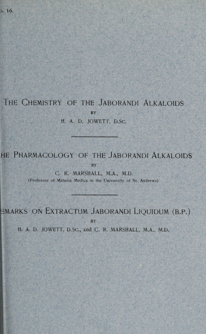 [>. l6. The Chemistry of the Jaborandi Alkaloids BY H. A. D. JOWETI', D.Sc. he Pharmacology of the Jaborandi Alkaloids BY C. R. MARSHALL, M.A., M.D. (Professor of Materia Medica in the University of St. Andrews) -MARKS ON EXTRACTUM JABORANDI LlQUIDUM (B.P.) BY H. A. D. JOWETT, D.SC., and C. R. MARSHALL, M.A., M.D.