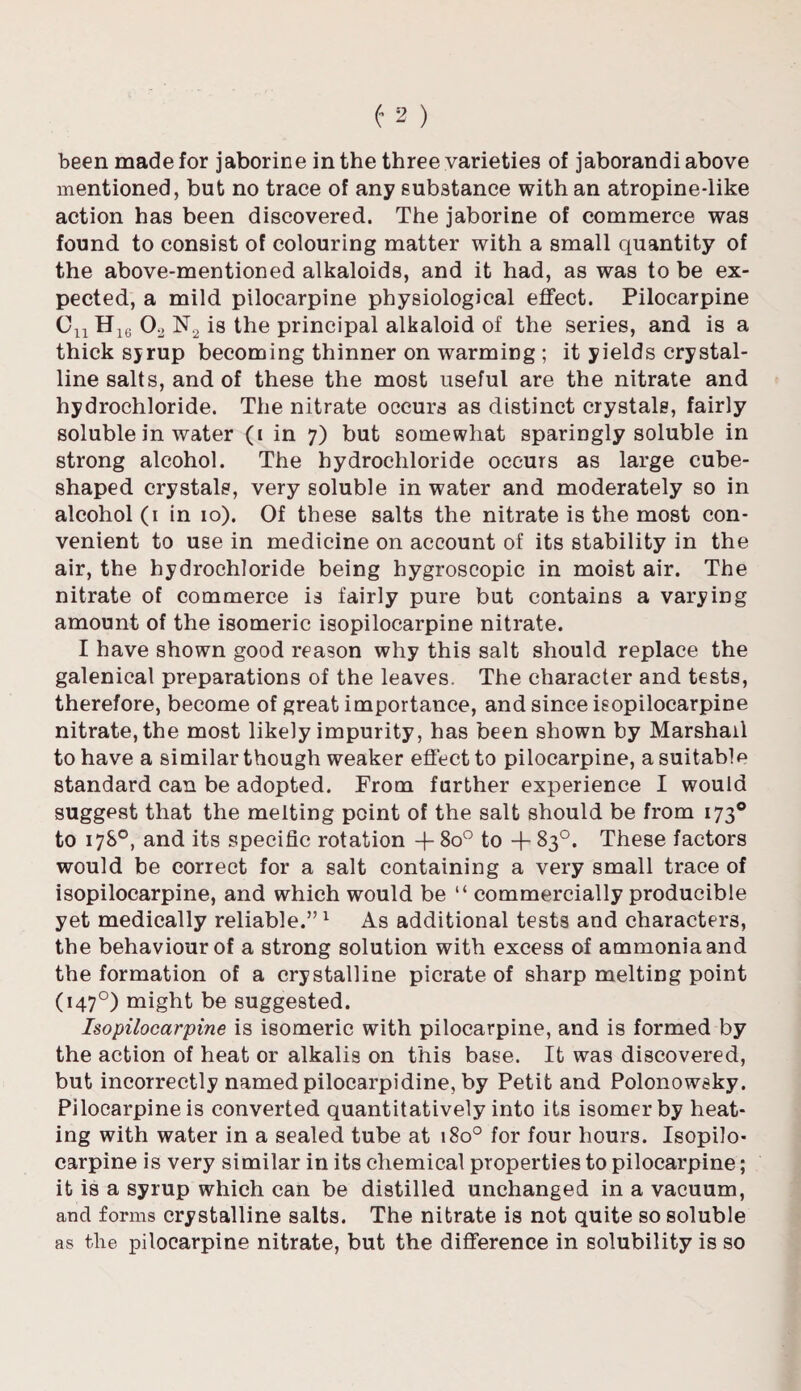 been made for jaborine in the three varieties of jaborandi above mentioned, but no trace of any substance with an atropine-iike action has been discovered. The jaborine of commerce was found to consist of colouring matter with a small quantity of the above-mentioned alkaloids, and it had, as was to be ex¬ pected, a mild pilocarpine physiological effect. Pilocarpine Cu H16 Oo N2 is the principal alkaloid of the series, and is a thick sjrup becoming thinner on warming ; it yields crystal¬ line salts, and of these the most useful are the nitrate and hydrochloride. The nitrate occurs as distinct crystals, fairly soluble in water (i in 7) but somewhat sparingly soluble in strong alcohol. The hydrochloride occurs as large cube¬ shaped crystals, very soluble in water and moderately so in alcohol (1 in 10). Of these salts the nitrate is the most con¬ venient to use in medicine on account of its stability in the air, the hydrochloride being hygroscopic in moist air. The nitrate of commerce is fairly pure but contains a varying amount of the isomeric isopilocarpine nitrate. I have shown good reason why this salt should replace the galenical preparations of the leaves. The character and tests, therefore, become of great importance, and since isopilocarpine nitrate, the most likely impurity, has been shown by Marshall to have a similar though weaker effect to pilocarpine, a suitable standard can be adopted. From further experience I would suggest that the melting point of the salt should be from 1730 to 17S0, and its specific rotation + 8o° to + 83°. These factors would be correct for a salt containing a very small trace of isopilocarpine, and which would be “ commercially producible yet medically reliable.”1 As additional tests and characters, the behaviour of a strong solution with excess of ammonia and the formation of a crystalline picrate of sharp melting point (1470) might be suggested. Isopilocarpine is isomeric with pilocarpine, and is formed by the action of heat or alkalis on this base. It was discovered, but incorrectly named pilocarpidine, by Petit and Polonowsky. Pilocarpine is converted quantitatively into its isomer by heat¬ ing with water in a sealed tube at 180° for four hours. Isopilo¬ carpine is very similar in its chemical properties to pilocarpine; it is a syrup which can be distilled unchanged in a vacuum, and forms crystalline salts. The nitrate is not quite so soluble as the pilocarpine nitrate, but the difference in solubility is so