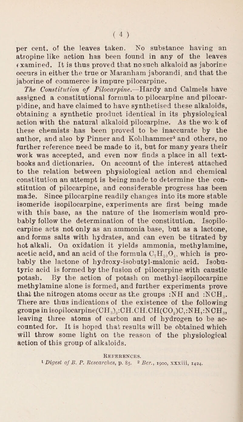 per cent, of the leaves taken. No substance having an atropine like action has been found in any of the leaves examined. It is thus proved that no such alkaloid as jaborine occurs in either the true or Maranham jaborandi, and that the jaborine of commerce is impure pilocarpine. The Constitution of Pilocarpine —Hardy and Calmels have assigned a constitutional formula to pilocarpine and pilocar- pidine, and have claimed to have synthetised these alkaloids, obtaining a synthetic product identical in its physiological action with the natural alkaloid pilocarpine. As the wo:k of these chemists has been proved to be inaccurate by the author, and also by Pinner and Kolilhammer2 and others, no further reference need be made to it, but for many years their work was accepted, and even now finds a place in all text¬ books and dictionaries. On account of the interest attached to the relation between physiological action and chemical constitution an attempt is being made to determine the con¬ stitution of pilocarpine, and considerable progress has been made. Since pilocarpine readily changes into its more stable isomeride isopilocarpine, experiments are first being made with this base, as the nature of the isomerism would pro¬ bably follow the determination of the constitution. Isopilo¬ carpine acts not only as an ammonia base, but as a lactone, and forms salts with hydrates, and can even be titrated by hot alkali. On oxidation it yields ammonia, methylamine, acetic acid, and an acid of the formula C7H10O4) which is pro¬ bably the lactone of hydroxy-isobutyl-malonic acid. Isobu- tyric acid is formed by the fusion of pilocarpine with caustic potash. By the action of potash on methyl isopilocarpine methylamine alone is formed, and further experiments prove that the nitrogen atoms occur as the groups :NH and :NCH3. There are thus indications of the existence of the following groups inisopilocarpine(0H3)2:CH.CH.CH(CO2)C,:NH,:NCH3, leaving three atoms of carbon and of hydrogen to be ac¬ counted for. It is hoped that results will be obtained which will throw some light on the reason of the physiological action of this group of alkaloids. References. 1 Digest of B. P. Researches, p. 85. 2 Ber., 1900, xxxiii, 1424.