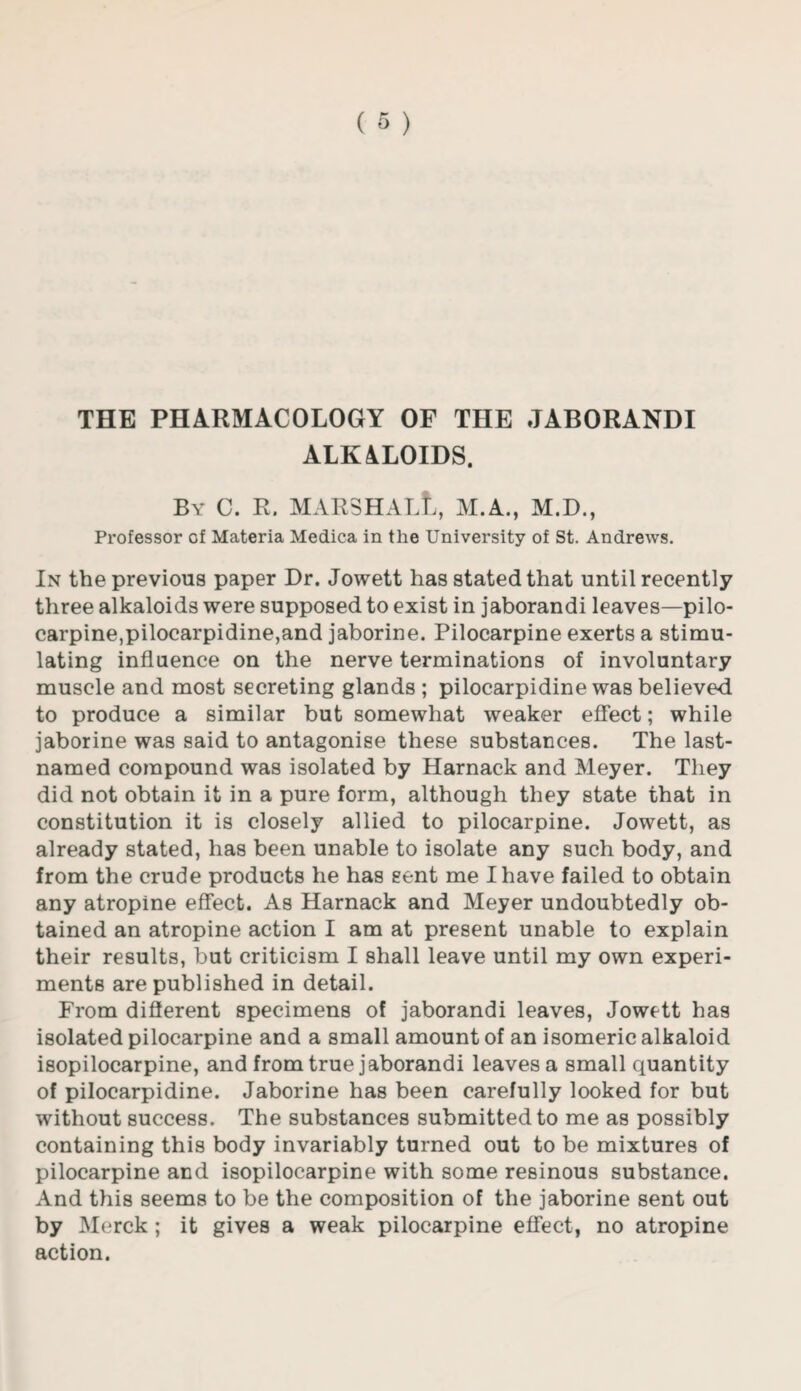 THE PHARMACOLOGY OF THE JABORANDI ALKALOIDS. By C. R. MARSHALL, M.A., M.D., Professor of Materia Medica in the University of St. Andrews. In the previous paper Dr. Jowett has stated that until recently three alkaloids were supposed to exist in jaborandi leaves—pilo¬ carpine,pilocarpidine,and jaborine. Pilocarpine exerts a stimu¬ lating influence on the nerve terminations of involuntary muscle and most secreting glands ; pilocarpidine was believed to produce a similar but somewhat weaker effect; while jaborine was said to antagonise these substances. The last- named compound was isolated by Harnack and Meyer. They did not obtain it in a pure form, although they state that in constitution it is closely allied to pilocarpine. Jowett, as already stated, has been unable to isolate any such body, and from the crude products he has sent me I have failed to obtain any atropine effect. As Harnack and Meyer undoubtedly ob¬ tained an atropine action I am at present unable to explain their results, but criticism I shall leave until my own experi¬ ments are published in detail. From different specimens of jaborandi leaves, Jowett has isolated pilocarpine and a small amount of an isomeric alkaloid isopilocarpine, and from true jaborandi leaves a small quantity of pilocarpidine. Jaborine has been carefully looked for but without success. The substances submitted to me as possibly containing this body invariably turned out to be mixtures of pilocarpine and isopilocarpine with some resinous substance. And this seems to be the composition of the jaborine sent out by Merck ; it gives a weak pilocarpine effect, no atropine action.