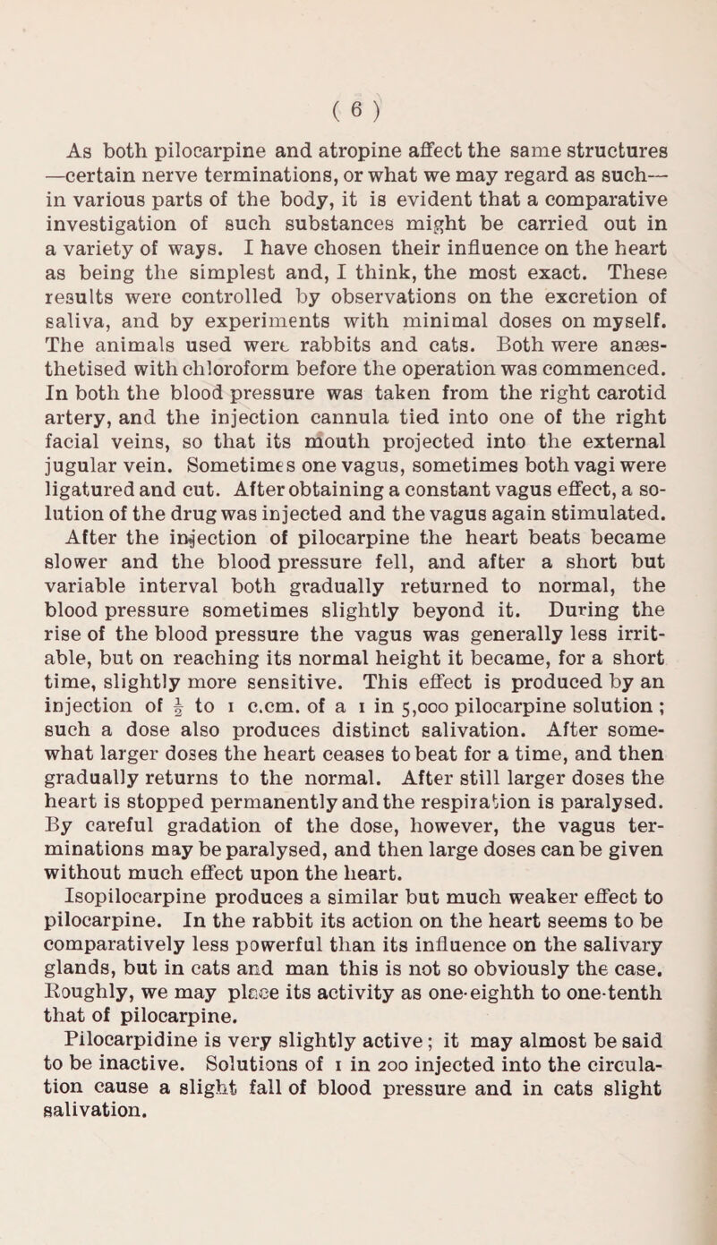 As both pilocarpine and atropine affect the same structures —certain nerve terminations, or what we may regard as such— in various parts of the body, it is evident that a comparative investigation of such substances might be carried out in a variety of ways. I have chosen their influence on the heart as being the simplest and, I think, the most exact. These results were controlled by observations on the excretion of saliva, and by experiments with minimal doses on myself. The animals used were rabbits and cats. Both were anaes¬ thetised with chloroform before the operation was commenced. In both the blood pressure was taken from the right carotid artery, and the injection cannula tied into one of the right facial veins, so that its mouth projected into the external jugular vein. Sometime s one vagus, sometimes both vagi were ligatured and cut. After obtaining a constant vagus effect, a so¬ lution of the drug was injected and the vagus again stimulated. After the infection of pilocarpine the heart beats became slower and the blood pressure fell, and after a short but variable interval both gradually returned to normal, the blood pressure sometimes slightly beyond it. During the rise of the blood pressure the vagus was generally less irrit¬ able, but on reaching its normal height it became, for a short time, slightly more sensitive. This effect is produced by an injection of | to i c.cm. of a i in 5,000 pilocarpine solution ; such a dose also produces distinct salivation. After some¬ what larger doses the heart ceases to beat for a time, and then gradually returns to the normal. After still larger doses the heart is stopped permanently and the respiration is paralysed. By careful gradation of the dose, however, the vagus ter¬ minations may be paralysed, and then large doses can be given without much effect upon the heart. Isopilocarpine produces a similar but much weaker effect to pilocarpine. In the rabbit its action on the heart seems to be comparatively less powerful than its influence on the salivary glands, but in cats and man this is not so obviously the case. Roughly, we may piece its activity as one* eighth to one-tenth that of pilocarpine. Pilocarpidine is very slightly active ; it may almost be said to be inactive. Solutions of 1 in 200 injected into the circula¬ tion cause a slight fall of blood pressure and in cats slight salivation.