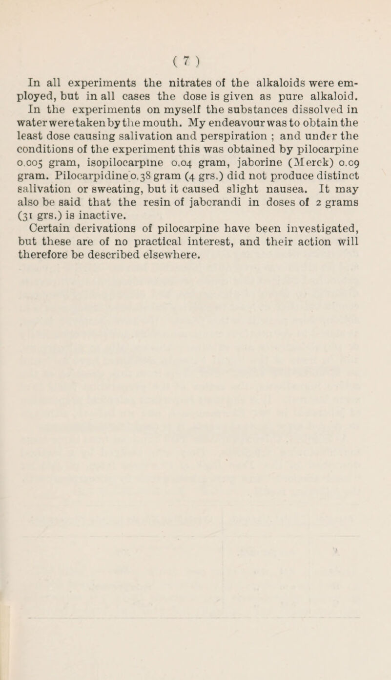 In all experiments the nitrates of the alkaloids were em¬ ployed, but in all cases the dose is given as pure alkaloid. In the experiments on myself the substances dissolved in water were taken by the mouth. My endeavour was to obtain the least dose causing salivation and perspiration ; and under the conditions of the experiment this was obtained by pilocarpine 0.005 gram, isopilocarpine 0.04 gram, jaborine (Merck) 0.09 gram. Pilocarpidine 0.38 gram (4 grs.) did not produce distinct salivation or sweating, but it caused slight nausea. It may also be said that the resin of jabcrandi in doses of 2 grams (31 grs.) is inactive. Certain derivations of pilocarpine have been investigated, but these are of no practical interest, and their action will therefore be described elsewhere.