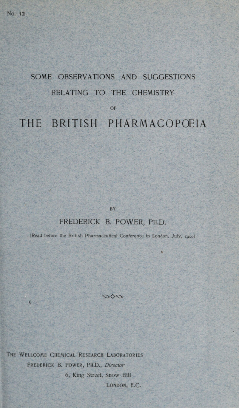 No. 12 SOME OBSERVATIONS AND SUGGESTIONS RELATING TO THE CHEMISTRY OF THE BRITISH PHARMACOPOEIA BY FREDERICK B. POWER, Ph.D. I Read before the British Pharmaceutical Conference in London, July, 1900] < The Wellcome Chemical Research Laboratories Frederick B. Power, Ph.D., Director 6, King Street, Snow Hill London, E.C.