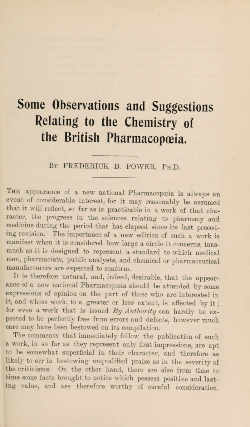 Some Observations and Suggestions Relating to the Chemistry of the British Pharmacopoeia. By FREDERICK B. POWER, Ph.D. The appearance of a new national Pharmacopoeia is always an event of considerable interest, for it may reasonably be assumed that it will reflect, so far as is practicable in a work of that cha- ractei, the progress in the sciences relating to pharmacy and. medicine during the period that has elapsed since its last preced¬ ing revision. The importance of a new edition of such a work is manifest when it is considered how large a circle it concerns, inas¬ much as it is designed to represent a standard to which medical men, pharmacists, public analysts, and chemical or pharmaceutical manufacturers are expected to conform. It is therefore natural, and, indeed, desirable, that the appear¬ ance of a new national Pharmacopoeia should be attended by some expressions of opinion on the part of those who are interested in it, and whose work, to a greater or less extent, is affected by it ; for even a work that is issued By Authority can hardly be ex¬ pected to be perfectly free from errors and defects, however much care may have been bestowed on its compilation. The comments that immediately follow the publication of such a work, in so far as they represent only first impressions, are apt to be somewhat superficial in their character, and therefore as likely to err in bestowing unqualified praise as in the severity of the criticisms. On the other hand, there are also from time to time some facts brought to notice which possess positive and last¬ ing value, and are therefore worthy of careful consideration.