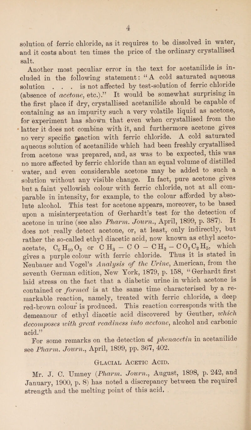 solution of ferric chloride, as it requires to be dissolved in water, and it costs about ten times the price of the ordinary crystallised salt. Another most peculiar error in the text for acetanilide is in¬ cluded in the following statement: “A cold saturated aqueous solution ... is not affected by test-solution of ferric chloride (absence of acetone, etc.).” It would be somewhat surprising in the first place if dry, crystallised acetanilide should be capable of containing as an impurity such a very volatile liquid as acetone, for experiment has shown that even when crystallised from the * latter it does not combine with it, and furthermore acetone gives no very specific reaction with ferric chloride. A cold saturated aqueous solution of acetanilide which had been freshly crystallised from acetone was prepared, and, as was to be expected, this was no more affected by ferric chloride than an equal volume of distilled water, and even considerable acetone may be added to such a solution without any visible change. In fact, pure acetone gives but a faint yellowish colour with ferric chloride, not at all com¬ parable in intensity, for example, to the colour afforded by abso¬ lute alcohol. This test for acetone appears, moreover, to be based upon a misinterpretation of Gerhardt’s test for the detection of acetone in urine (see also Pharm. Journ., April, 1899, p. 38/). It does not really detect acetone, or, at least, only indirectly, but rather the so-called ethyl diacetic acid, now known as ethyl aceto- acetate, C6H10O3 or C H, - 0 0 - 0 H2 - C 02 C2 H5, which gives a purple colour with ferric chloride. Thus it is stated in Neubauer and Vogel’s Analysis of the Urine, American, from the seventh German edition, New York, 1879, p. 158, “ Gerhardt first laid stress on the fact that a diabetic urine in which acetone is contained or formed is at the same time characterised by a le- markable reaction, namely, treated with ferric chloride, a deep red-brown colour is produced. This reaction corresponds with the demeanour of ethyl diacetic acid discovered by Geuther, which decomposes with great readiness into acetone, alcohol and carbonic acid.” Tor some remarks on the detection of phenacetin in acetanilide see Pharm. Journ., April, 1899, pp. 367, 402. Glacial Acetic Acid. Mr. J. C. Umney {Pharm. Journ., August, 1898, p. 242, and January, 1900, p. 8) has noted a discrepancy between the required strength and the melting point of this acid.