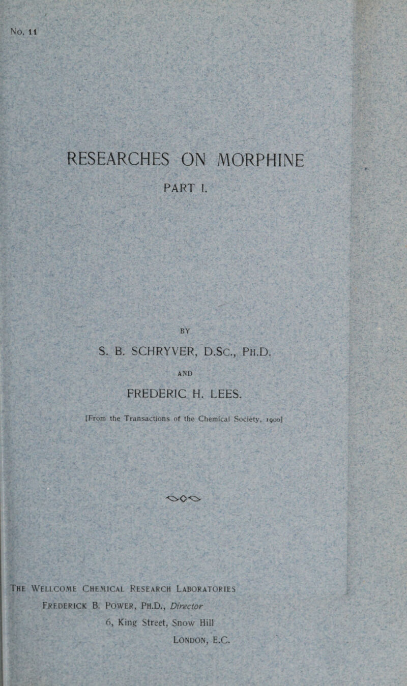 RESEARCHES ON MORPHINE PART I. BY S. B. SCHRYVER, D.Sc., Ph.D. AND FREDERIC H. LEES. {From the Transactions of the Chemical Society, 1900] C . ->rA . - :: ’ : The Wellcome Chemical Research Laboratories Frederick B. Power, Ph.D., Director 6, King Street, Snow Hill London, E.C.