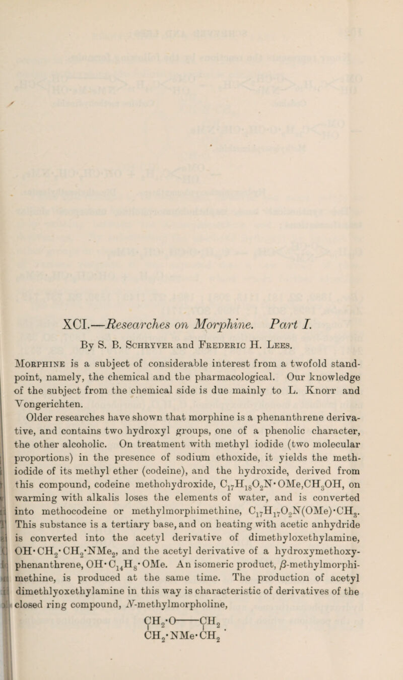 XCI.—Researches on Morphine. Part I. By S. B. Schryver and Frederic H. Lees. Morphine is a subject of considerable interest from a twofold stand¬ point, namely, the chemical and the pharmacological. Our knowledge of the subject from the chemical side is due mainly to L. Knorr and Vongerichten. Older researches have shown that morphine is a phenanthrene deriva¬ tive, and contains two hydroxyl groups, one of a phenolic character, the other alcoholic. On treatment with methyl iodide (two molecular proportions) in the presence of sodium ethoxide, it yields the meth- iodide of its methyl ether (codeine), and the hydroxide, derived from this compound, codeine methohydroxide, C17H1802N* OMe,CH:jOH, on warming with alkalis loses the elements of water, and is converted into methocodeine or inethylmorphimethine, Cl7Hl702N(0Me)*CH3. This substance is a tertiary base, and on beating with acetic anhydride is converted into the acetyl derivative of dimetbyloxethylamine, OH* CH9* CH2*NMe2, and the acetyl derivative of a hydroxymethoxy- phenanthrene, OH* C14H8* OMe. An isomeric product, /Lmethylmorphi- methine, is produced at the same time. The production of acetyl dimethlyoxethylamine in this way is characteristic of derivatives of the closed ring compound, iV-methylmorpholine, ch2-o—ch2 CH2*NMe*CH2 *