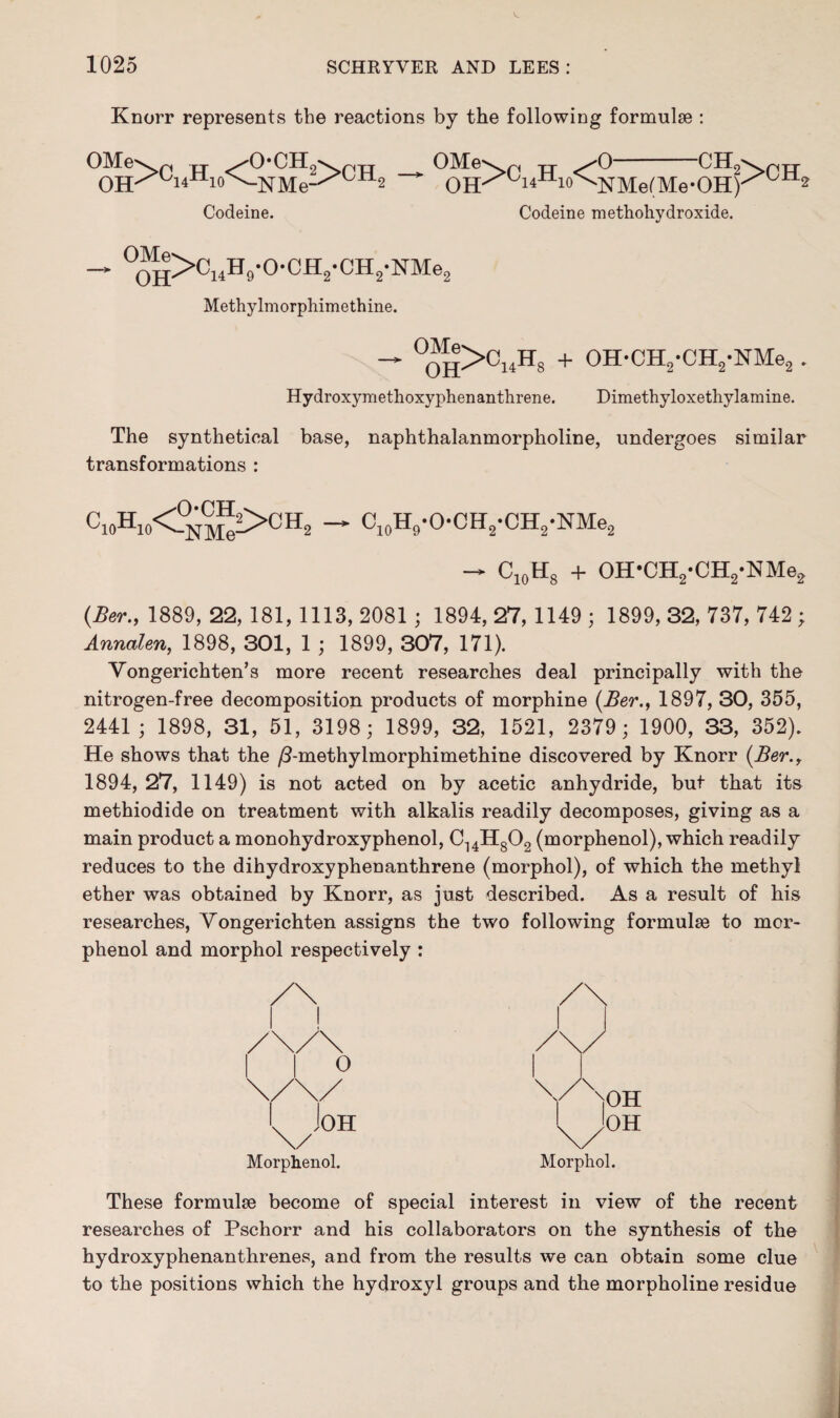 Knorr represents the reactions by the following formulae : OMev. n ^0*CH OH^iAoMMe Codeine. !>ch2 — OMe OH >C14H10< o CHc '14—10 ^NMe(Me-OH) Codeine methohydroxide. >CH„ - °“H>C14H9-0-CH2-CH2-NMe2 Methylmorphimethine. — °OH>CnH3 + OH-OH2-CH2-NMe2 . Hydroxymethoxyphenanthrene. Dimethyloxethylamine. The synthetical base, naphthalanmorpholine, undergoes similar transformations : C10Hw<.O^i>OH2 — C10H9-O-CH2-CH2-NMe2 -> C10H8 + OH*CH2-CH2-NMe2 (Ber., 1889, 22, 181, 1113, 2081 ; 1894, 27, 1149 ; 1899, 32, 737, 742 ; Annalen, 1898, 301, 1 ; 1899, 307, 171). Vongerichten’s more recent researches deal principally with the nitrogen-free decomposition products of morphine (Ber., 1897, 30, 355, 2441 ; 1898, 31, 51, 3198; 1899, 32, 1521, 2379; 1900, 33, 352). He shows that the /Tmethylmorphimethine discovered by Knorr (Ber., 1894, 27, 1149) is not acted on by acetic anhydride, but that its methiodide on treatment with alkalis readily decomposes, giving as a main product a monohydroxyphenol, C14H802 (morphenol), which readily reduces to the dihydroxyphenanthrene (morphol), of which the methyl ether was obtained by Knorr, as just described. As a result of his researches, Vongerichten assigns the two following formulae to mor¬ phenol and morphol respectively : Morphenol. Morphol. These formulae become of special interest in view of the recent researches of Pschorr and his collaborators on the synthesis of the hydroxyphenanthrenes, and from the results we can obtain some clue to the positions which the hydroxyl groups and the morpholine residue